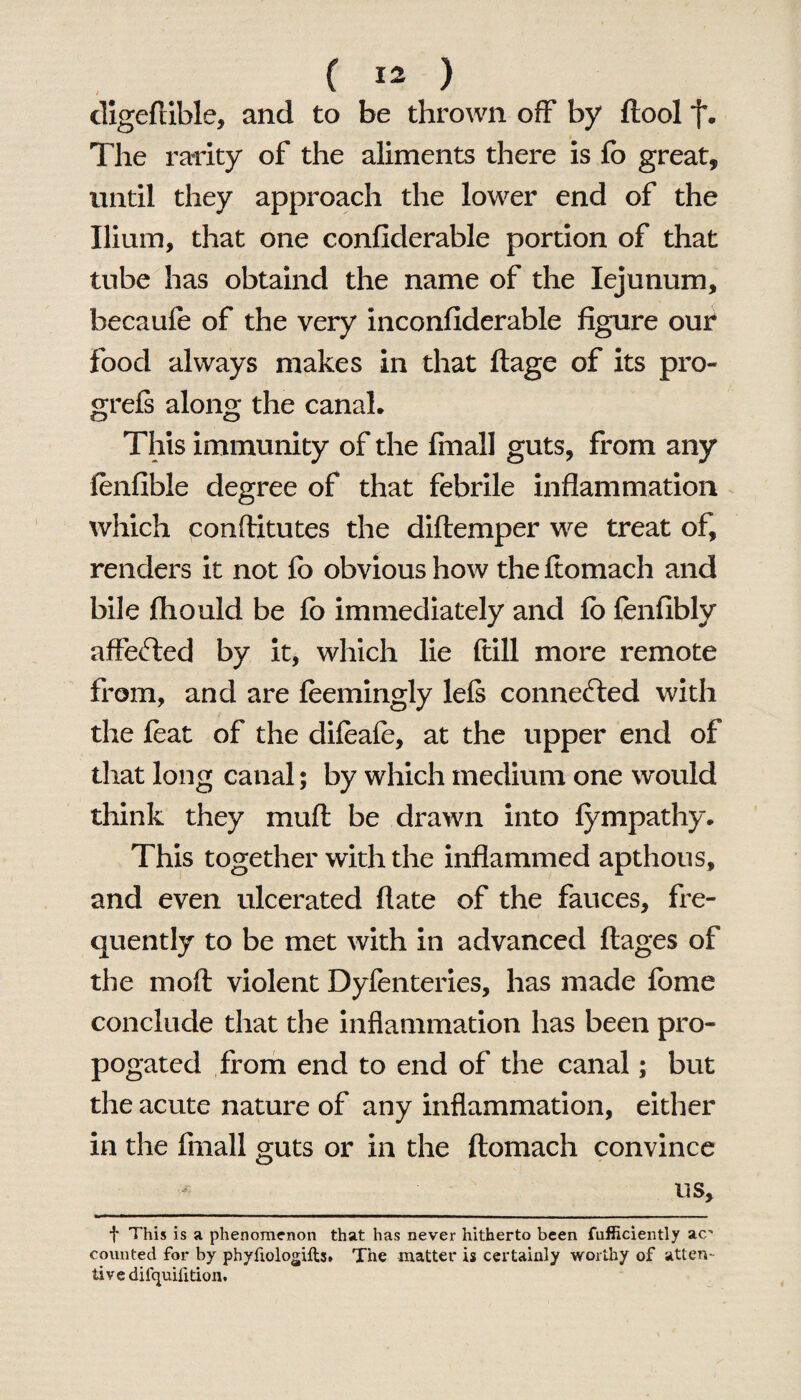digeflible, and to be thrown off by ftool f. The rarity of the aliments there is fo great, until they approach the lower end of the Ilium, that one confiderable portion of that tube has obtaind the name of the Iejunum, becaufe of the very inconfiderable figure our food always makes in that ftage of its pro- greis along the canal. This immunity of the final! guts, from any fenfible degree of that febrile inflammation which conftitutes the diftemper we treat of, renders it not fo obvious how the ftomach and bile fhould be fo immediately and fo fenfibly affefted by it, which lie ftill more remote from, and are feemingly lels connected with the foat of the difoafo, at the upper end of that long canal; by which medium one would think they muft be drawn into fympathy. This together with the inflammed apthous, and even ulcerated flate of the fauces, fre¬ quently to be met with in advanced ftages of the molt violent Dyfenteries, has made fome conclude that the inflammation has been pro- pogated from end to end of the canal; but the acute nature of any inflammation, either in the fmall guts or in the ftomach convince * us. f This is a phenomenon that has never hitherto been fufficiently a<r counted for by phyfiologifts. The matter is certainly worthy of atten¬ tive dilquifition.