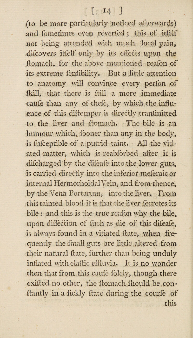 (to be more particularly noticed afterwards) and fometimes even reverfed ; this of itfelf not being attended with much local pain, difcovers itfelf only by its effects upon the ftomach, for the above mentioned reafon of its extreme fenfibillty. But a little attention to anatomy will convince every perfon of fldll, that there is ftill a more immediate caufe than any of thefe, by which the influ¬ ence of this difte piper is directly tranfmitted to the liver and ftomach. The bile is an humour which, {boner than any in the body, is fuiceptible of a putrid taint. All the viti¬ ated matter, which is reabfbrbed after it is difcharged by the diieale into the lower guts, is carried directly into the inferior meferalc or Internal HermorhoidalVein, and from thence, by the Vena Portarum, into the liver. From this tainted blood it is that the liver fecretes its bile: and this is the true reafon why the bile, upon diftection of fuch as die of this difeafe, is always found in a vitiated (bate, when fre- quently the final! guts are little altered from their natural ftate, further than being unduly inflated with elaftic effluvia. It is no wonder then that from this caufe Palely, though there exifted no other, the ftomach iliould be con- flautiy in a fickly ftate during the courfe of this