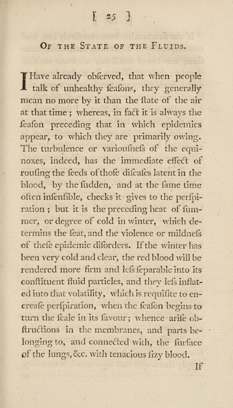 Of the State of the Fluids. IHave already obfervcd, that when people talk of unhealthy feafbns, they generally mean no more by it than the fiate of the air at that time ; whereas, in fact it is always the feafbn preceding that in which epidemics appear, to which they are primarily owing. The turbulence or varioulhels of the equi¬ noxes, indeed, has the immediate effect of routing the feeds of thole difeafes latent in the blood, by the Hidden, and at the lame time often infenfibie, checks it gives to the perlpi- ration ; but it is the preceding heat of rum¬ mer, or degree of cold in winter, which de- termins the feat, and the violence or mildnefs - of thefe epidemic difbrders. If the winter has been very cold and clear, the reel blood will be rendered more firm and lefs feparable into its conflitnent fluid particles, and they lefs inflat¬ ed into that volatility, which is requifite to en- ereafe perfpiration, when the feafbn begins to turn the feale in its favour; whence arife ob- ftrubtions in the membranes, and ’parts be¬ longing to, and connected with, the furfkce of the lungs, &c. with tenacious fizy blood. If