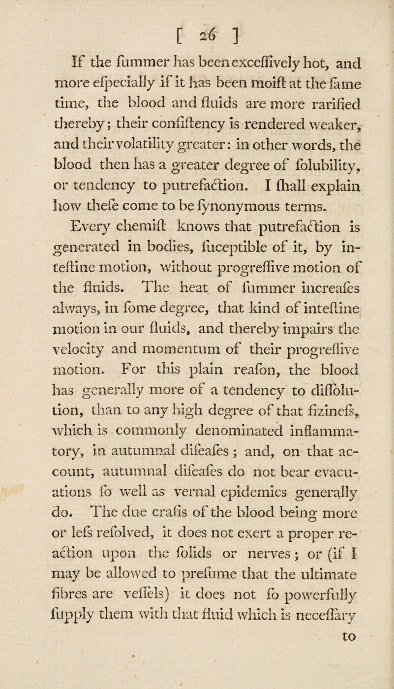 t [ 26 ] If the fummer has been exceffively hot, and more eipecially if it has been moift at the lame time, the blood and fluids are more rarified thereby; their confiflency is rendered weaker, and their volatility greater: in other words, the blood then has a greater degree of folubility, or tendency to putrefaction. I (hail explain how thefe come to be fynonymous terms. Every chemift knows that putrefaction is generated in bodies, fuceptible of it, by in¬ terline motion, without progreffive motion of the fluids. The heat of fummer increafes always, in feme degree, that kind of inteftine motion in our fluids, and thereby impairs the velocity and momentum of their progreffive motion. For this plain reafon, the blood has generally more of a tendency to cliflolu- tion, than to any high degree of that fizinefs, which is commonly denominated inflamma¬ tory, in autumnal difeafes ; and, on that ac¬ count, autumnal clifeaies do not bear evacu¬ ations lb well as vernal epidemics generally do. The due crafis of the blood being more or lefs refolved, it does not exert a proper re¬ action upon the folids or nerves; or (if I may be allowed to prefume that the ultimate fibres are vefiels) it does not fo powerfully llipply them with that fluid which is neceflary to /