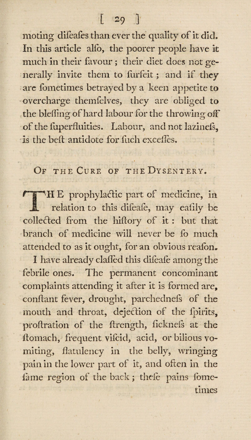 much in their favour ; their diet does not ge¬ nerally invite them to forfeit; and if they are fometimes betrayed by a keen appetite to overcharge themfelves, they are obliged to the blefling of hard labour for the throwing off of the fuperfluities. Labour, and not lazinels, is the belt antidote for Rich excefles. i h Of the Cure of the Dysentery. II E prophylactic part of medicine, in JL relation to this difeafe, may ealily be collected from the hifiory of it : but that branch of medicine will never be fo much attended to as it ought, for an obvious reafcn* I have already clafled this difeafe among the febrile ones. The permanent concominant complaints attending it after it is formed are, conftant fever, drought, parchednefs of the mouth and throat, dejection of the fpirits, proftration of the ftrength, ficknefs at the ftomach, frequent vifcid, acid, or bilious vo¬ miting, flatulency in the belly, wringing pain in the lower part of it, and often in the lame region of the back; thefe pains feme- times