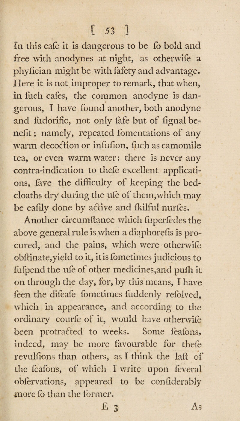 Ill this cafe it is dangerous to be fo bold and free with anodynes at night, as otherwife a phyfician might be with fafety and advantage. Here it is not improper to remark, that when, in fuch cafes, the common anodyne is dan¬ gerous, I have found another, both anodyne and lixdorific, not only iafe but of fignal be- nefit; namely, repeated fomentations of any warm decoction or infufion* fuch as camomile tea, or even warm water: there is never any contra-indication to thefe excellent applicati¬ ons, fave the difficulty of keeping the bed- cloaths dry during the ufe of them,which may be eafily done by active and fkilful nurfes. Another circumftance which fuperfedes the above general rule is when a diaphorefis is pro¬ cured, and the pains, which were otherwife obftinate,yield to it, itisfometimes judicious to ffifpend the ufe of other medicines,and puffi it on through the day, for, by this means, I have feen the difeafe fometimes fuddenly refolved, which in appearance, and according to the ordinary courfe of it, would have otherwife been protracted to weeks* Some feafons, indeed, may be more favourable for thefe ' 'V revulfions than others, as I think the lad of the feafons, of which I write upon feveral obfervations, appeared to be confiderably more fo than the former* P <2 Xj «> As