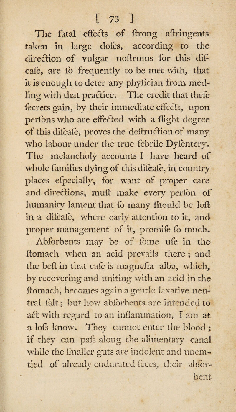 The fatal effects of ftrong aftringents taken in large dofes, according to the direction of vulgar noftrums for this dii- eafe, are fo frequently to be met with, that it is enough to deter any phyfician from med- ling with that practice. The credit that thefe iecrets gain, by their immediate effects, upon perfons who are effected with a flight degree of this difeaie, proves the deftruftion of many who labour under the true febrile Dyfentery. The melancholy accounts I have heard of whole families dying of this difeafe, in country places efbecialiy, for want of proper care and directions, muft make every perfon of humanity lament that fo many iliould be loft in a difeafe, wdiere early attention to it, and proper management of it, promife fo much. Abforbents may be of fame ufe in the ftomach when an acid prevails there ; and the beft in that cafe is magnefia alba, which, by recovering and uniting with an acid in the ftomach, becomes again a gentle laxative neu¬ tral fait; but how abforbents are intended to aft with regard to an inflammation, I am at a lofs know. They cannot enter the blood ; if they can pafs along the alimentary canal while the flnaller guts are indolent and nnern- tied of already endurated feces, their ablbr- bent