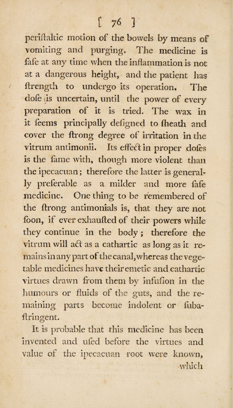 periftaltic motion of the bowels by means of vomiting and purging. The medicine is fafe at any time when the inflammation is not at a dangerous height, and the patient has ftrength to undergo its operation. The dole (is uncertain, until the power of every preparation of it is tried. The wax in it feems principally defigned to (heath and cover the ftrong degree of irritation in the vitrum antimonii. Its effect in proper dofes is the fame with, though more violent than the ipecacuan; therefore the latter is general¬ ly preferable as a milder and more fafe medicine. One thing to be remembered of the ftrong antimonials is, that they are not fbon, if ever exhaufted of their powers while they continue in the body ; therefore the vitrum will aft as a cathartic as long as it re¬ mains in any part of the canal, whereas the vege¬ table medicines have their emetic and cathartic virtues drawn from them by infuflon in the humours or fluids of the guts, and the re¬ maining parts become indolent or fuba- ftringent. It is probable that this medicine has been invented and tried before the virtues and value of the ipecacuan root were known, which