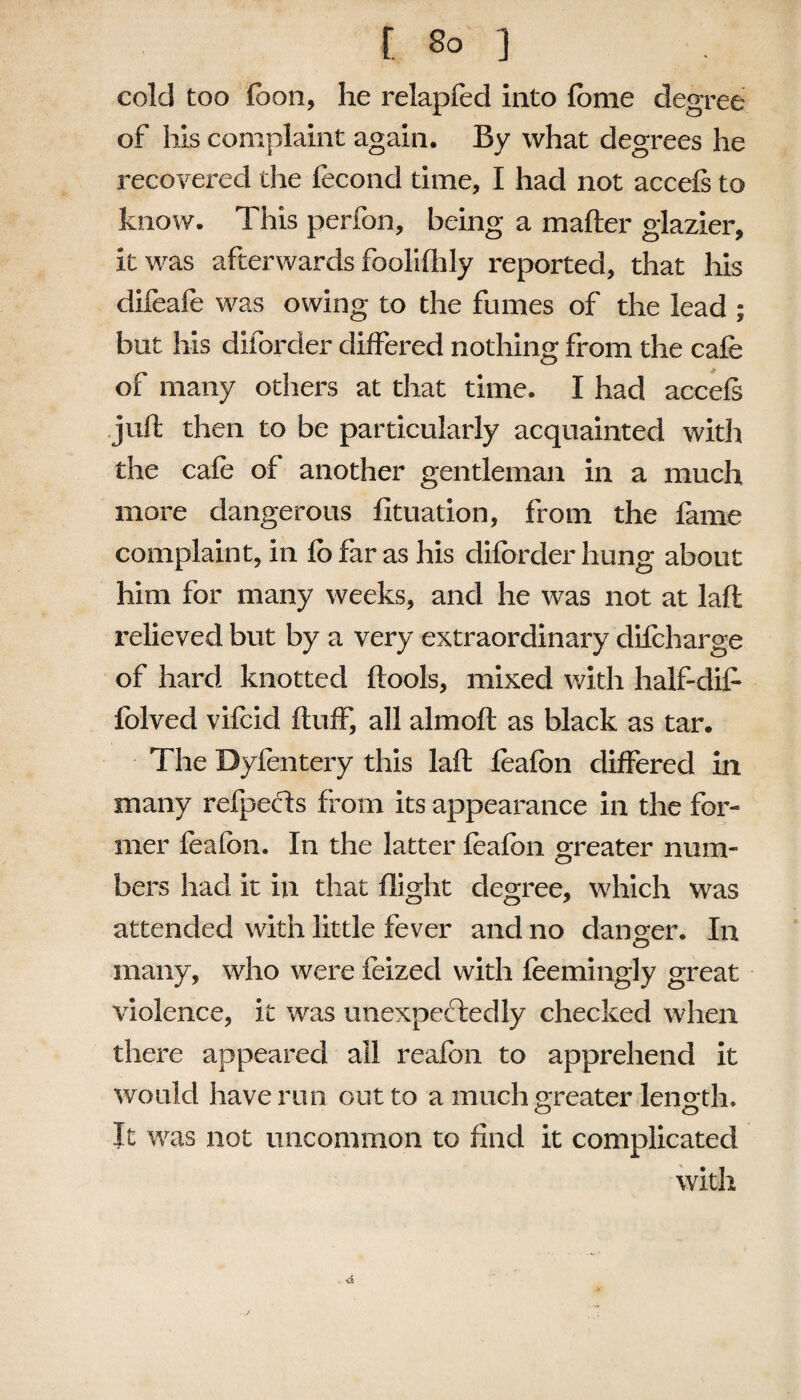 cold too fbon, he relapfed into feme degree of his complaint again. By what degrees he recovered the lecond time, I had not accefs to know. This perfon, being a mafter glazier, it was afterwards foolifhly reported, that his difeafe was owing to the fumes of the lead ; but his diforder differed nothing from the cafe of many others at that time. I had accefs juft then to be particularly acquainted with the cafe of another gentleman in a much more dangerous fituation, from the fame complaint, in fo far as his diforder hung about him for many weeks, and he was not at laft relieved but by a very extraordinary difcharge of hard knotted ftools, mixed with half-dife folved vifcid fluff, all almoft as black as tar. The Dyfentery this laft feafbn differed in many refpecls from its appearance in the for¬ mer feafbn. In the latter feafbn greater num¬ bers had it in that flight degree, which was attended with little fever and no danger. In many, who were feizecl with feemingly great violence, it was unexpectedly checked when there appeared all reafbn to apprehend it would have run out to a much greater length. It was not uncommon to find it complicated with , ■&