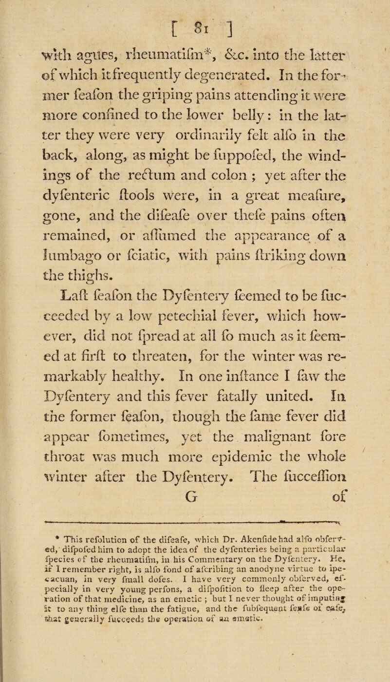 with agues, rheumatifin*, &c. into the latter of which itfrequently degenerated. In the for¬ mer feafoo the griping pains attending it were more confined to the lower belly: in the lat- ter they were very ordinarily felt alfo in the back, along, as might be fuppofed, the wind¬ ings of the reftum and colon ; yet after the dyfenteric (tools were, in a great meafiare, gone, and the clifeafe over tliefe pains often remained, or aflumed the appearance of a lumbago or fciatic, with pains fir iking clown the thighs. Laft feafon the Dyfentery teemed to be fiic- ceeded by a low petechial fever, which how¬ ever, did not fpread at all fo much as it teem¬ ed at firft to threaten, for the winter was re¬ markably healthy. In one inf lance I law the Dyfentery and this fever fatally united. In the former feafon, though the fame fever did appear fbmetimes, yet the malignant fore throat was much more epidemic the whole winter after the Dyfentery. The fiicceffion G of * This refolution of the difeafe, which Dr. Akenfidehad alfo -obfertf- ed,‘ difpofedhim to adopt the idea of the dyfenteries being a particular Ipecies of the rheumatiim, in his Commentary on the Dyfentery. He, if I remember right, is alfo fond of aferibing an anodyne virtue to ipe- cacuan, in very fmall dofes. I have very commonly obferved, ef- pecially in very young perfons, a difpofition to lleep after the ope¬ ration of that medicine, as an emetic ; but I never thought of Imputing it to any thing elfe than the fatigue, and the fubfequent fe»fe of e^afe, that generally fucceeds the operation of an emetic.