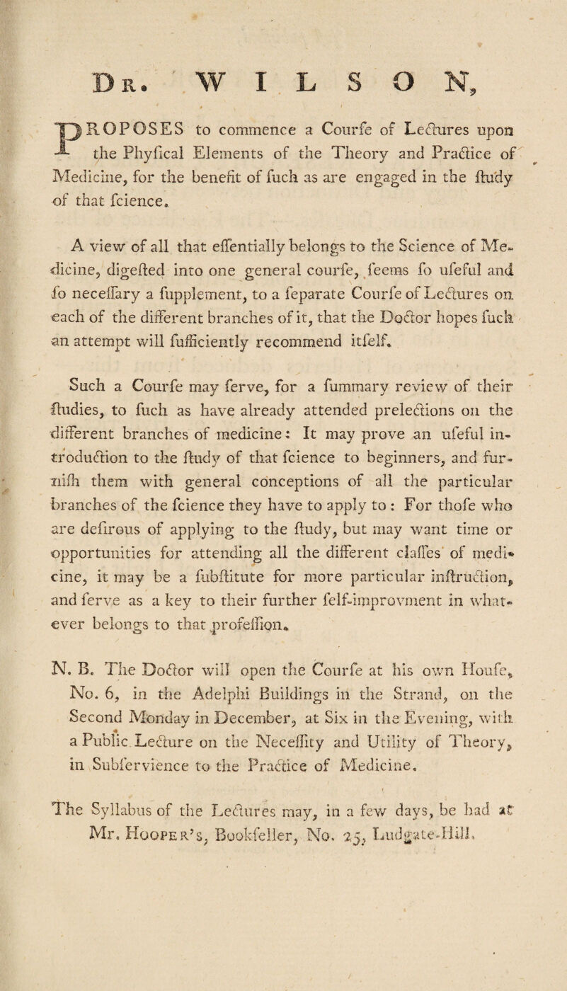 * * i , PROPOSES to commence a Courfe of Lectures upon the Phyfical Elements of the Theory and Practice of Medicine, for the benefit of fuch as are engaged in the ftudy of that fcience* A view of all that efTentially belongs to the Science of Me» dicine, digefled into one general courfe, feems fo ufeful and fo neceflary a fupplement, to a feparate Courfe of Lectures on each of the different branches of it, that the Doctor hopes fuch an attempt will fufficiently recommend itfelf. Such a Courfe may ferve, for a fummary review of their ftudies, to fuch as have already attended prelections on the different branches of medicine: It may prove an ufeful in¬ troduction to the find}?- of that fcience to beginners, and fur- niih them with general conceptions of all the particular branches of the fcience they have to apply to : For thofe who are defirous of applying to the ffudy, but may want time or opportunities for attending all the different claffes of medi¬ cine, it may be a fubftitute for more particular mflxuction* and ferve as a key to their further felfdmprovment in what¬ ever belongs to that profeffion* N. B. The Dodor will open the Courfe at his own Houfe* No. 6, in the Adelphi Buildings in the Strand, on the Second Monday in December, at Six in the Evening, with, a Public Lecture on the Neceffity and Utility of Theory* in Subfervience to the Practice of Medicine. i The Syllabus of the Lectures may, in a few days, be had at Mr, Hooper’s, Bookfeller, No, 25, Ludgate-Hill.