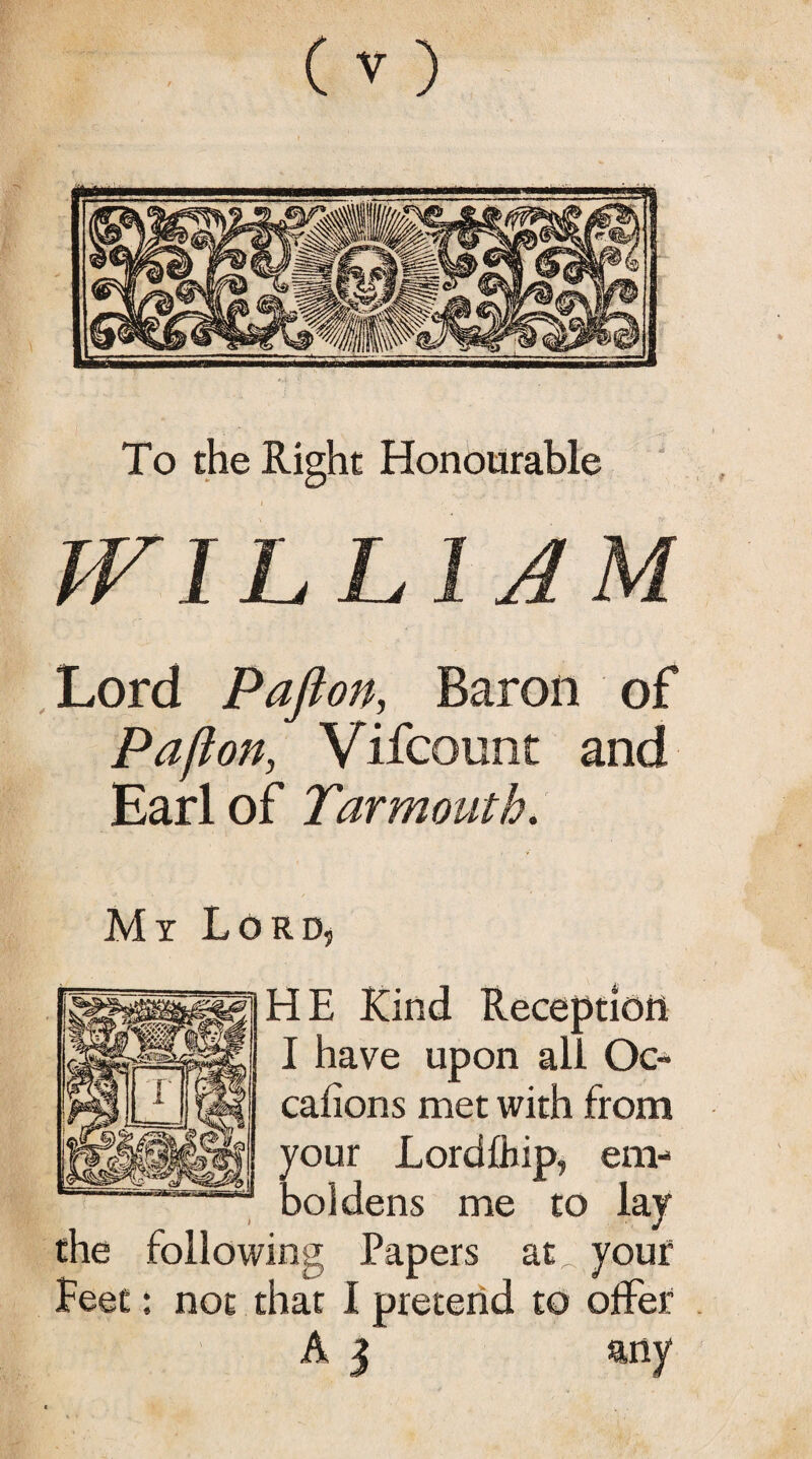 To the Right Honourable LI A Lord Pafton, Baron of Pa ft on, Vifcount and Earl of Yarmouth. My Lord, HE Kind Reception I have upon all Oc- cafions met with from your Lordfhip, em¬ boldens me to lay the following Papers at your feet: not that 1 pretend to offer A 3 any