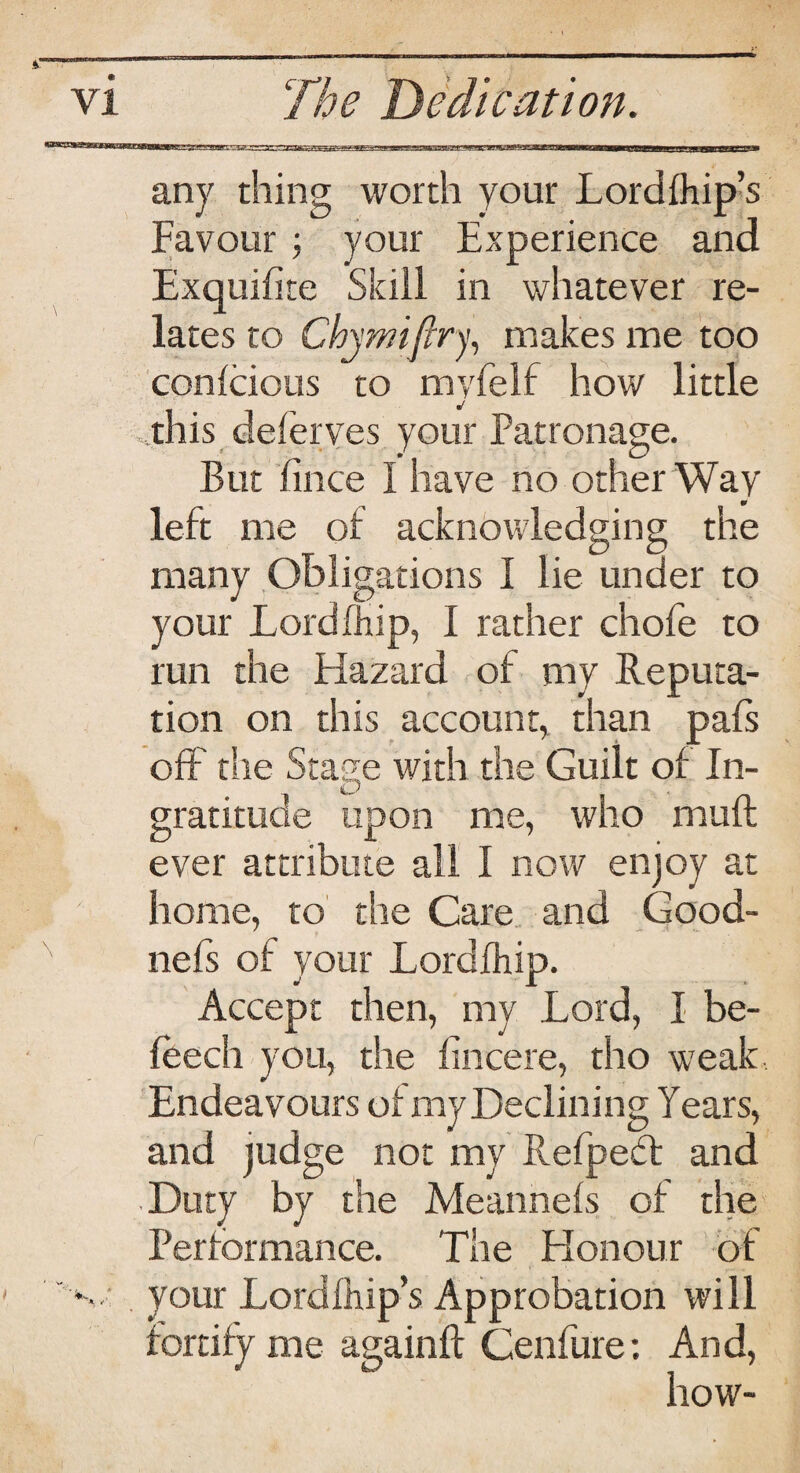 any thing worth your Lordfhip’s Favour your Experience and Exquifite Skill in whatever re¬ lates to Chymifiry, makes me too conlcious to myfelf how little this delerves your Patronage. But lince I have no other Way left me of acknowledging the many Obligations I lie under to your Lord fhip, I rather chofe to run the Hazard of my Reputa¬ tion on this account* than pals off the Stage with the Guilt of In¬ gratitude upon me, who muft ever attribute all I now enjoy at home, to the Care and Good- nefs of your Lordfhip. Accept then, my Lord, I be- leech you, the lincere, tho weak Endeavours ol my Declining Years, and judge not my Refpect and Duty by the Meannels of the Performance. The Honour of ' ' your Lordlhip’s Approbation will how-