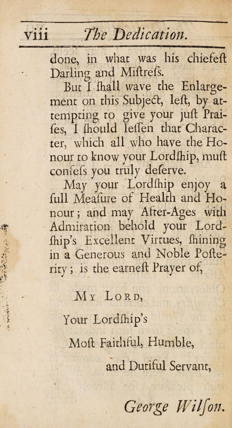 done, in whac was his chiefeft Darling and Miftrefs. But I Ihall wave the Enlarge¬ ment on this .Subject, left, by-at¬ tempting to give your juft Prai- fes, I Ihould leften that Charac¬ ter, which all who have the Ho¬ nour to know your Lordftiip, mull confefs you truly deferve. May your Lordlhip enjoy a full Meafure of Health and Ho¬ nour ; and may After-Ages with Admiration behold your Lord- ftiip’s Excellent Virtues, Alining in a Generous and Noble Pofte- rity; is the earneft Prayer of, M y Lord, Your Lordlhip’s Moft Faithful, Humble, and Dutiful Servant, i George Wilfon.