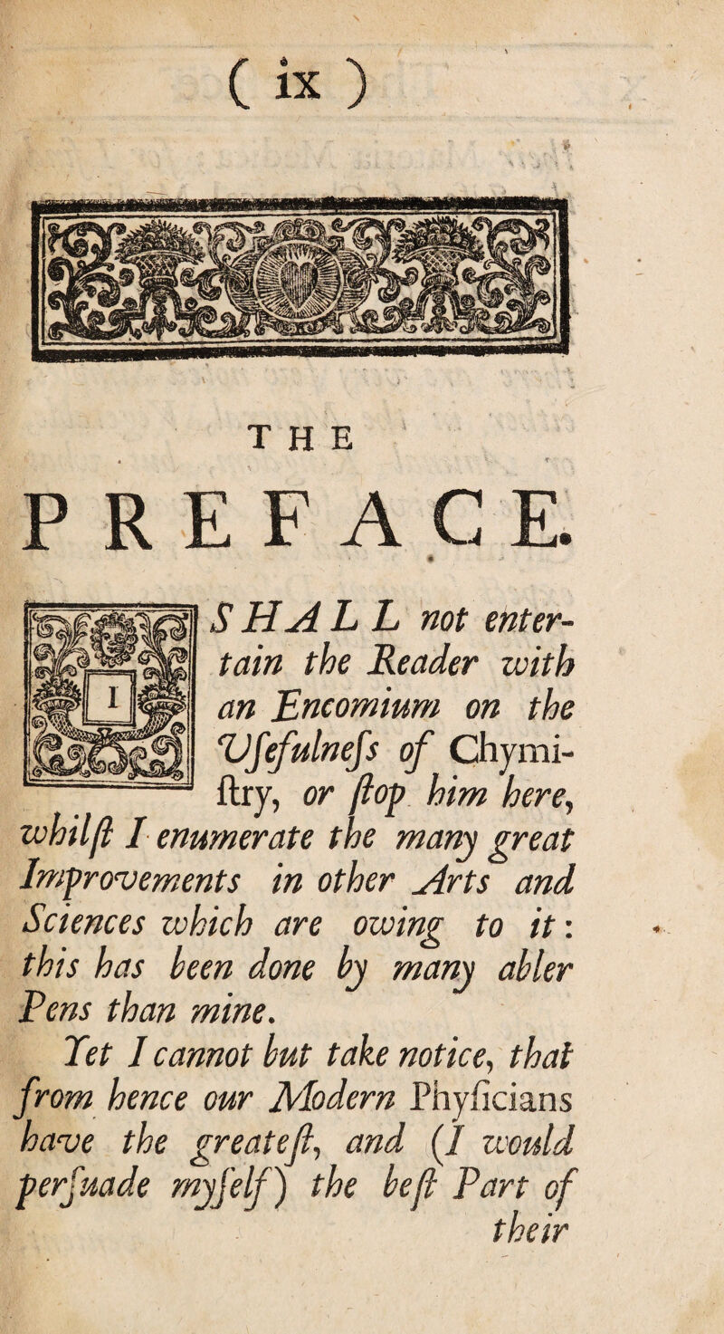 THE PREFACE # •* SHALL not enter¬ tain the Reader with an Encomium on the Vfefulnefs of Chymi- ftry, or flop him here, zvhilft I enumerate the many great Improvements in other Arts and Sciences which are owing to it: this has been done by many abler Fens than mine. Tet I cannot but take notice, that from hence our Modern Phyficians have the greatefi, and (1 would perfuade myjelf) the befl Part of their