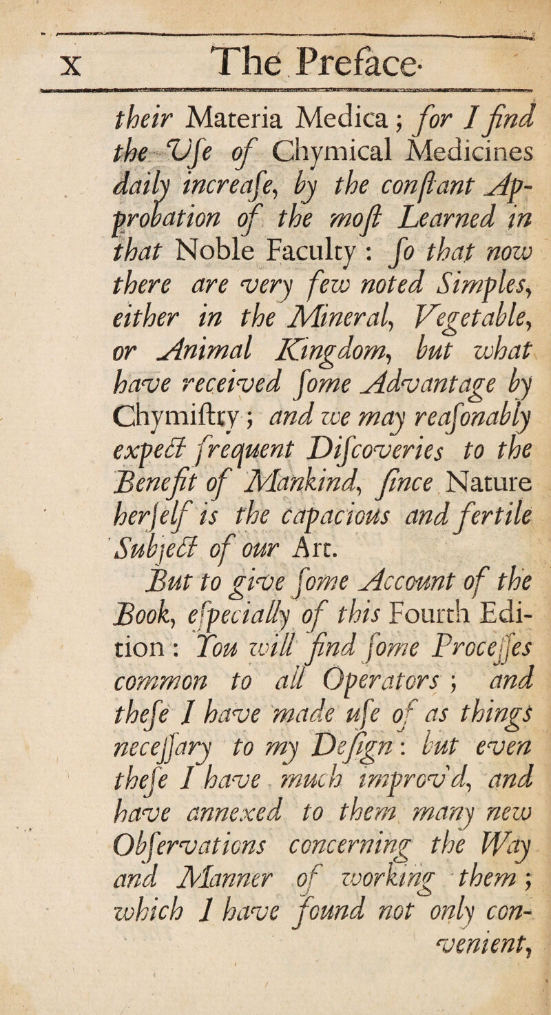o—i iwufill I ~ rr tii in—n--r their Materia Medica; for I find the Vfe of Chymical Medicines daily increafe, by the con[lant Ap¬ probation of the mofl Learned in that Noble Faculty : fo that now there are very few noted Simples, either in the Miner ah Vegetable, or Animal Kingdom, but what have received fome Advantage by Chymiftty; and zee may reafonably expeB frequent D if cover ies to the Benefit of Mankind, fince Nature her)elf is the capacious and fertile SubjeB of our Art. But to give fome Account of the Book, especially of this Fourth Edi¬ tion : Ton will find fome Procejfes common to ail Operators ; and thefe 1 have made ufe of as things necejfary to my Defign: but even thefe I have much improv'd, and have annexed, to them many new Obfervations concerning the Way arid Manner of working them; which 1 have found not only con¬ venient,