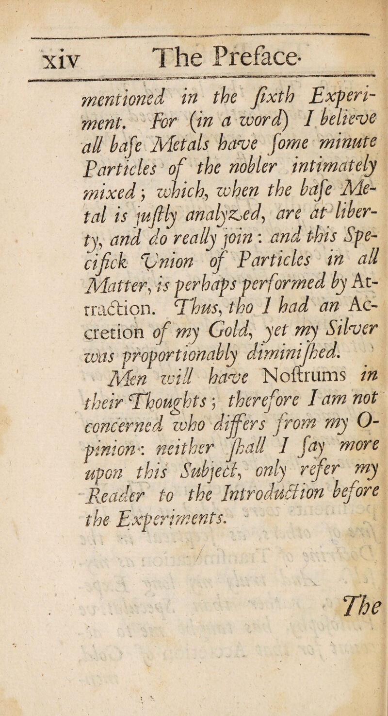 mentioned in the flxth Experi¬ ment. For (in a word) I believe all bafe Metals have fome minute Particles of the nobler intimately mixed; which, zvhen the bafe Me¬ tal is juftly analysed, are at liber¬ ty, and do really join: and this Spe- cifick Vnion of Particles in all Matter, is perhaps performed by At¬ traction. Pious, tho 1 had an Ac¬ cretion of my Gold, yet my Silver zvas proportionably diminijhed. Men will have Noftrums in their Thoughts; therefore I am not concerned, zvho differs from my O- pinion •: neither Jhall 1 fay more upon this Subject, only refer my Reader to the Introduction before the Experiments. - . ' : '■ * 7 ' . 1 The