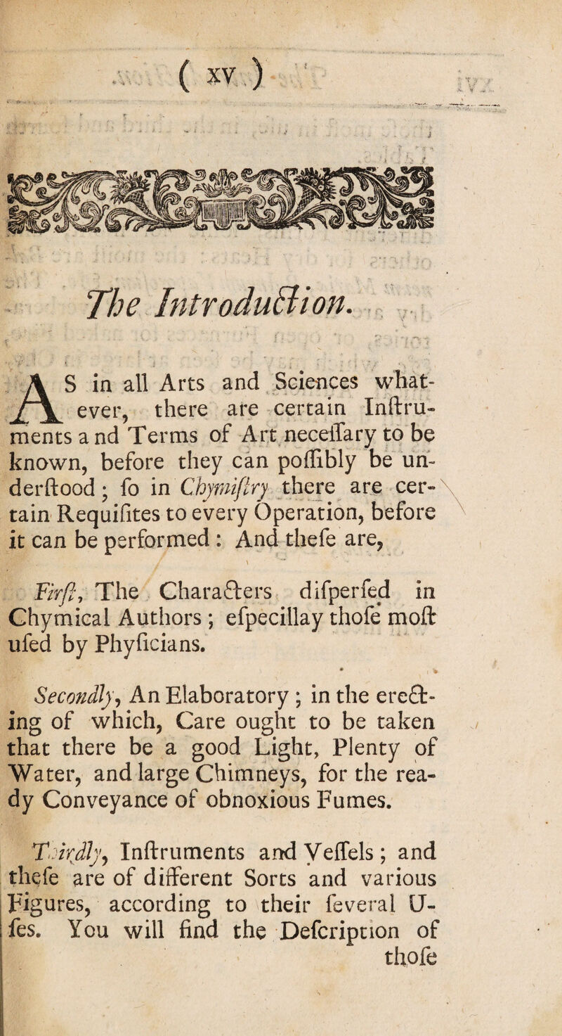 The Introduction. v vf * ■■ I i , i > ' : * ; • ’ • AS in all Arts and Sciences what¬ ever, there are certain Instru¬ ments and Terms of Art neceiTary to be known, before they can poSlibly be un¬ derstood ; fo in Chymiftrj there are cer¬ tain Requifites to every Operation, before it can be performed : And thefe are, i^Rr- * / w Fhft, The Characters difperfed in Chymical Authors; efpecillay thofe molt ufed by Phyficians. * v i * Secondly, An Elaboratory ; in the erect¬ ing of which, Care ought to be taken that there be a good Light, Plenty of Water, and large Chimneys, for the rea¬ dy Conveyance of obnoxious Fumes. Thirdly, Inftruments and Veffels; and thefe are of different Sorts and various Figures, according to their feveral U- fes. You will find the Defcripnon of tfiofe