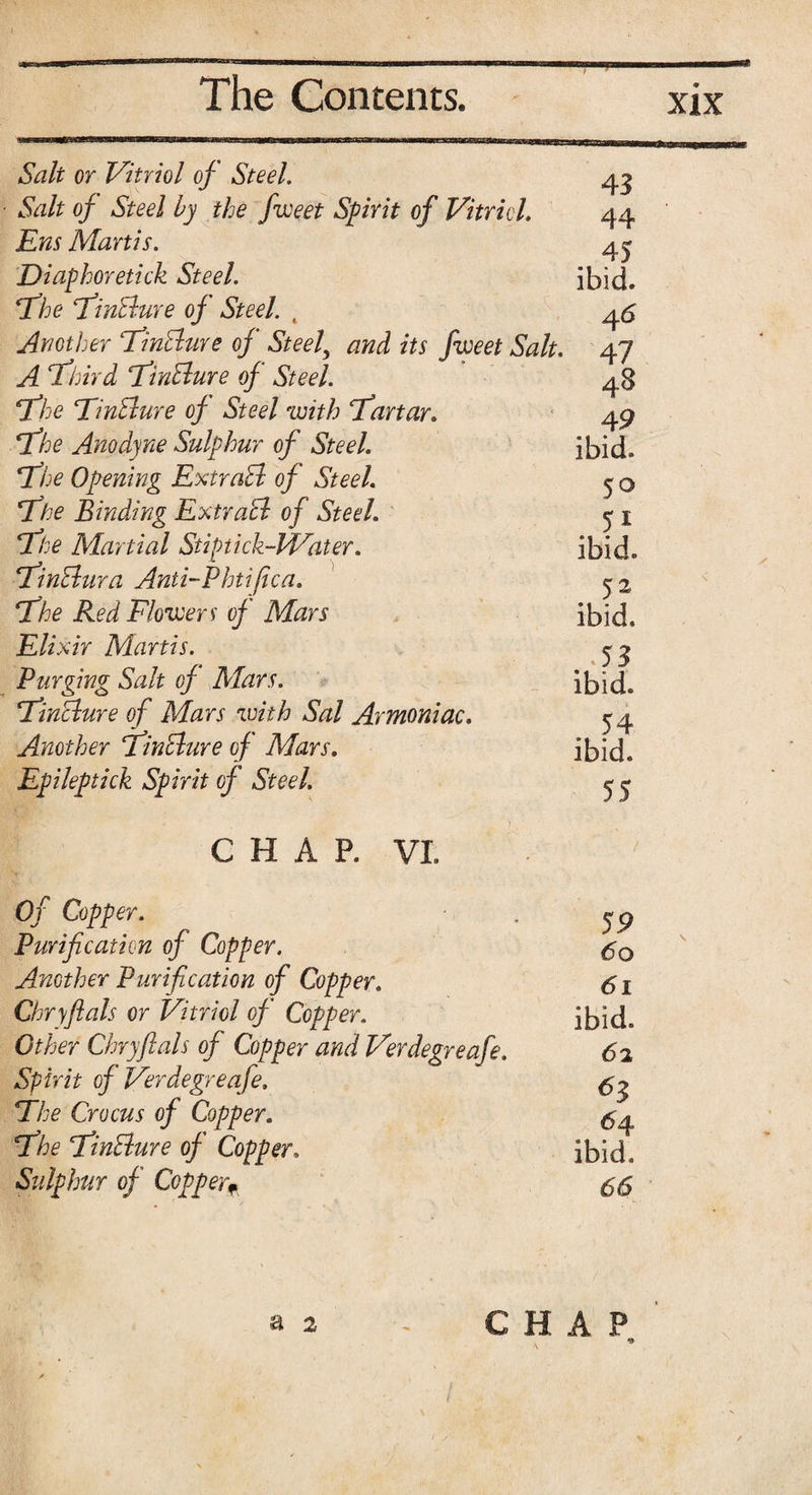 Salt or Vitriol of Steel. 43 ■ Salt of Steel by the fweet Spirit of Vitriol. 44 Ens Martis. 4^ Diaphoretick Steel. ibid. The TinBure of Steel. , 46 Another TinBure of Steel\ and its fweet Salt. 47 A Third TinBure of Steel. 48 The TinBure of Steel with Tartar. 49 The Anodyne Sulphur of Steel. ibid. The Opening ExtraB of Steel. 5 o The Binding ExtraB of Steel. 1 The Martial Stiptick-PVater. ibid. TinBura Anti-Phtifica. 52 The Red Flowers of Mars ibid. Elixir Martis. 53 Purging Salt of Mars. ibid. TinBure of Mars with Sal Armoniac. 54 Another TinBure of Mars. ibid. Epileptick Spirit of Steel. ^ C H A P. VI Of Copper. . jp Purification of Copper. Ancther Purification of Copper. 61 Chryfials or Vitriol of Copper. ibid. Other Chryfials of Copper and Verdegreafe. 62 Spirit of Verdegreafe. The Crocus of Copper. The TinBure of Copper. ibid. Sulphur of Copper* 55