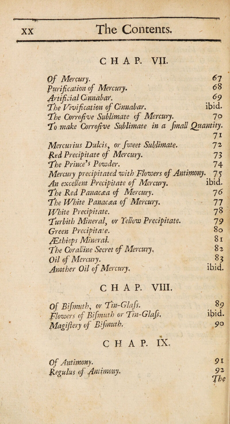 f CHAP. VII. Of Mercury. 67 Purification of Mercury. 68 Artificial Cinnabar. 69 The Vilification of Cinnabar. ibid. The Corrofive Sublimate of Mercury. 70 To make Corrofive Sublimate in a fmall Quantity. 71 Mercurius Dulcisy or fweet Sublimate. 72 fled Precipitate of Mercury. 73 The Prince’s Powder. 74 Mercury precipitated with Flowers of Antimony. 75 An excellent Precipitate of Mercury. ibid. The Red Panacea of Mercury. 76 The White Panacaa of Mercury. 77 White Precipitate. 78 Turbith Mineraly or Yellow Precipitate. 79 Green Precipitate. 80 /Ethiops Mineral. 81 The Coralline Secret of Mercury. 8 z Oil of Mercury. . 8 3 Another Oil of Mercury, ibid. CHAP. VIII. Of Bifmuth, or Tin-Glafs. 89 flowers of Bifmuth or Tin-Glafs. ibid. Magi fiery of Bifmuth. 9° C H A P. IX. 0/ Antimony. 91 Regulus of Antimony. r 92