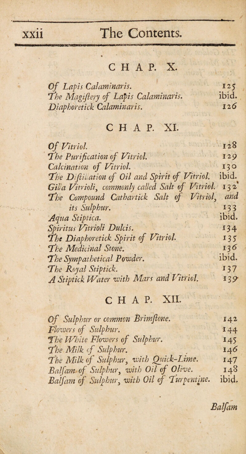 ^ - - - - — ■■ — 1 xxii The Contents. CHAP. X. Of Lapis Calaminaris. 125 The Magiftery of Lapis Calaminaris. ibid. Diaphoretick Calaminaris. 126 CHAP. XL Of Vitriol. 128 The Purification of Vitriol. 129 Calcination of Vitriol. 13° The D'fiiiiation of Oil and Spirit of Vitriol, ibid. Gilla Vitrioliy commonly called Salt of Vitriol. 132 The Compound Cathartick Salt of Vitrioly and its Sulphur. ^33 Apia Stiptica. ibid. Spiritus Vitrioli Dulcis. 134 The Diaphoretick Spirit of Vitriol 135 The Medicinal Stone. 136 The Sympathetical Powder. ibid. The Royal Stiptick. 13? AStiptick Water with Mars and Vitriol. 139 CHAP. XII. Of Sulphur or common Brimflone. 142 Flowers of Sulphur. 144 The Whiie Flowers of Sulphur. 145 The Milk of Sulphur. , 146 The Milk of Sulphury with Quick-Lime. 147 Balfam of Sulphury with Oil of Olive. 148 Balfam of Sulphury with Oil of Turpentine, ibid. Balfam
