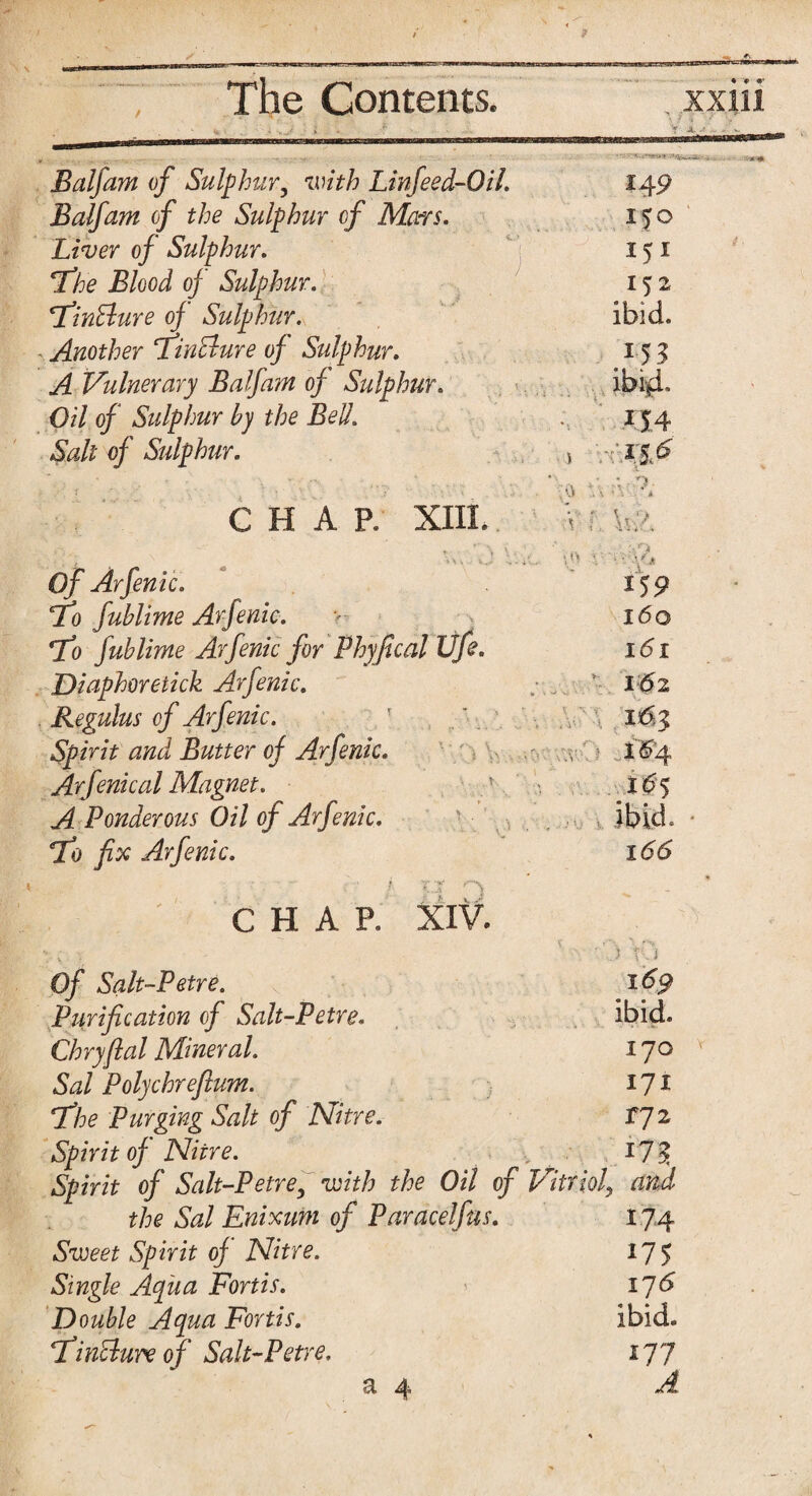 ' 5 i. Balfam of Sulphur, with Linfeed-Oil. 149 Balfam of the Sulphur of Mars. 150 Liver of Sulphur. 151 ‘the Blood of Sulphur. 152 ‘Tinfture of Sulphur. ibid. Another 1Tin&ure of Sulphur. A Vulnerary Balfam of Sulphur. ibi*i Oil of Sulphur by the Bell. *14 Salt of Sulphur. j ... +: • /'?. CHAR XIII. . 0 ... <\ ' . a V..\ ; r\ ; t '»\ W ^ • Of Arfenic. ' . • ;• ? A *59 To fublime Arfenic. 160 7c) fublime Arfenic for Phyfical life. 1S1 Diaphoretick Arfenic. : . ' 162 Regulus of Arfenic. 16$ Spirit and Butter of Arfenic. XW4 Arfenical Magnet. X6y A Ponderous Oil of Arfenic. ibid To fix Arfenic. •' i v ■«“ f' % 166 CHAP. XIV. . v -1 Of Salt-Petre. A \ v i 169 Purification of Salt-Petre. ibid. Chryftal Mineral. 170 Sal Polychrefium. 171 \The Purging Salt of Nitre. 172 Spirit of Nitre. *7? Spirit of Salt-Petre, with the Oil of Vitriol, and the Sal Enixum of Paracelfus. n4 Sweet Spirit of Nitre. 175 Single Aqua Fortis. 176 Double Aqua Fortis. ibid. Fin&ure of Salt-Petre. 177 a 4 A