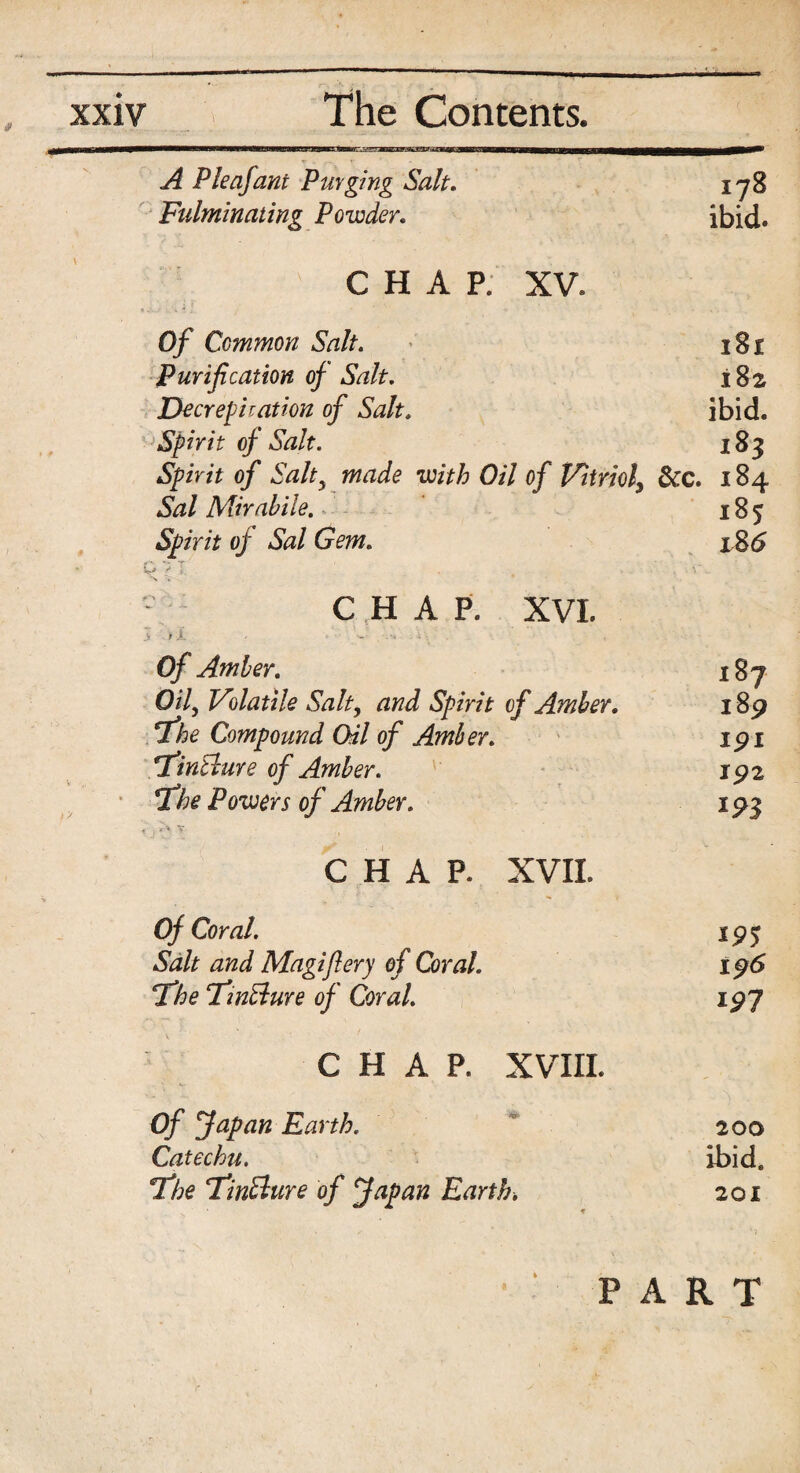 A P leaf ant Purging Salt. 178 Fulminating Powder. ibid. CHAP. XV. Of Common Salt. 181 Purification of Salt. 182 Decrepitation of Salt. ibid. Spirit of Salt. 183 Spirit of Salt5 made with Oil of Vitriol, &c. 184 Sal Mirahile. 185 Spirit of Sal Gem. 186 D? I 1 . . ' V\ 6 - * ; C ,H A P. XVI. Of Amber. 187 Oily Volatile Salt, and Spirit of Amber. 189 Tie Compound Oil of Amber. 191 TfiinElure of Amber. 192 TLhe Powers of Amber. 19$ .' / ir-\ Y CHAP. XVII. Of Coral. 195 Salt and Magi fiery of Coral. 196 Tfhe TfinBure of Coral. 197 V C H A P. XVIII. Of fetpan Earth. 200 Catechu. ibid. Tfhe ‘TinSlure of fapan Earth. 201 PART