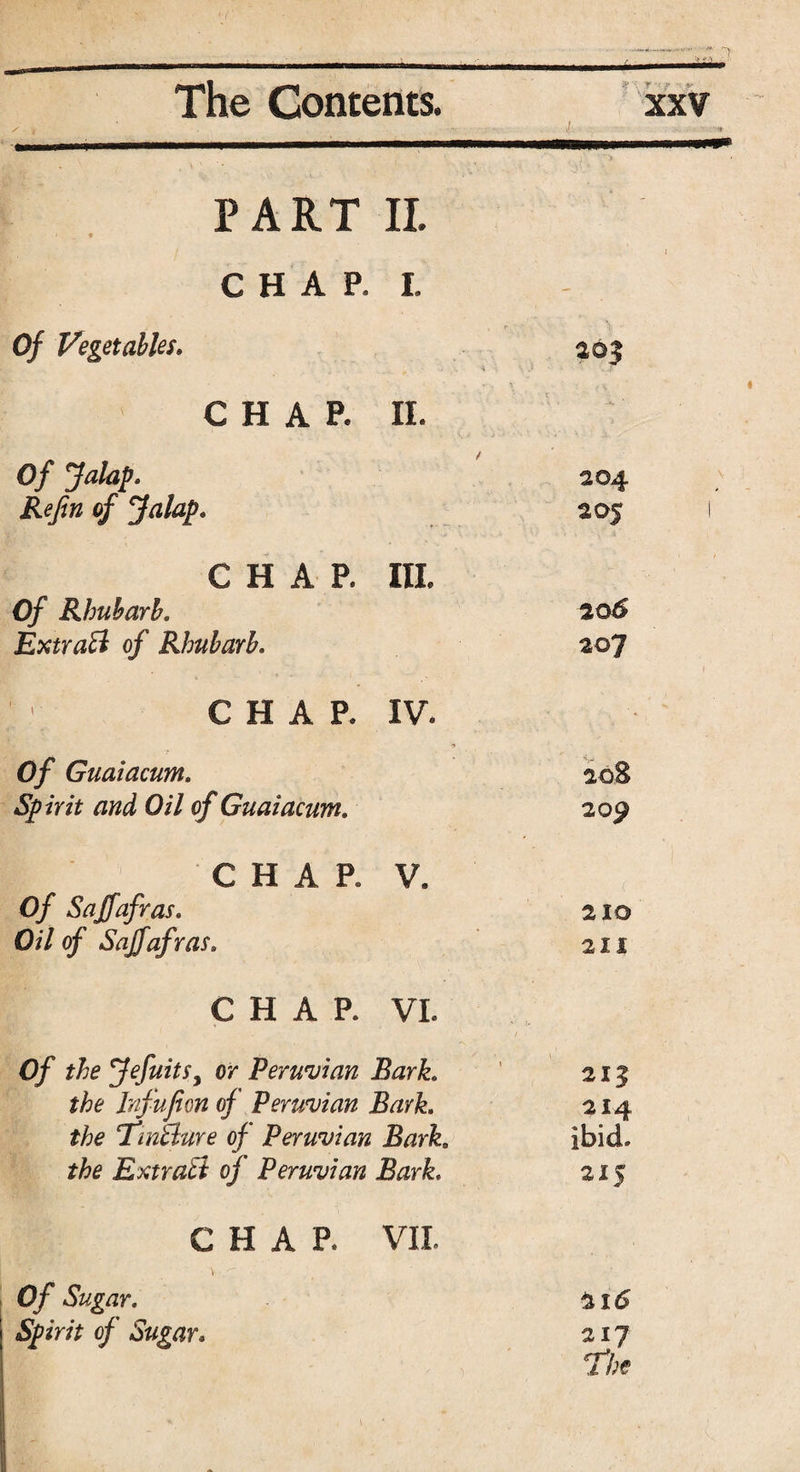 PART II. CHAP. I. Of Vegetables. aoj ■ . * ■ } \ ' ' , ‘ > ' * CHAP. II. / Of Jalap. 204 Re fin of Jalap. 2 05 ( CHAP. Ill Of Rhubarb. 206 Extra'll of Rhubarb. 207 CHAP, IV. Of Guaiacum. 20$ Spirit and Oil of Guaiacum. 209 CHAR V. 0/ Sajfafras. 210 Oil of Sajfafras. 211 CHAR VL 0/ JefuitSy or Peruvian Bark. 213 the Infufion of Peruvian Bark. 214 the TinUure of Peruvian Bark,, ibid. the Ext rati of Peruvian Bark. 215 CHAR VII. 0/ r. 21 <5 Spirit of Sugar. 217 the