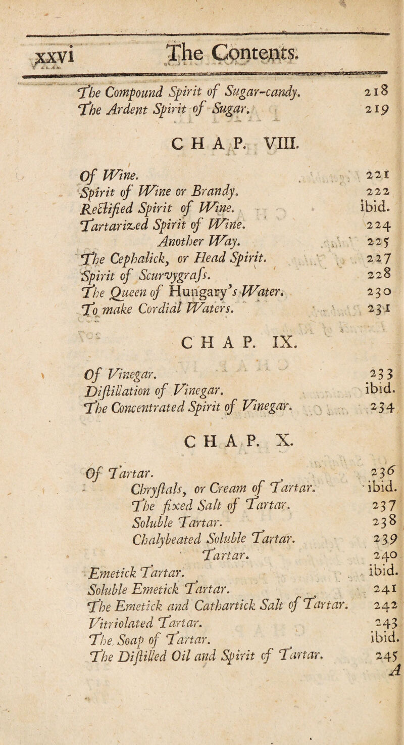 The Compound Spirit of Sugar-candy. 218 The Ardent Spirit of Sugar. 219 CHAP. VIII. Of Wine. 221 Spirit of Wine or Brandy. Rectified Spirit of Wine. 222 ibid. Tartariz>ed Spirit of Wine. 224 Another Way. ■ 223 The Cephalicky or Head Spirit. : . 227 Spirit of Scurvygrafs. The Queen of Hungary3if Water. 228 230 To make Cordial Waters. - W 23X CHAP. IX. * Of Vinegar. 233 Difiliation of Vinegar. ibid. The Concentrated Spirit of Vinegar. 234 CHAP. X. / • . \ - ‘ '• * _ . i Of Tartar. 2 3^ - Chryflats, or Cream of Tartar. * ibid. ‘The fixed Salt of Tartar. 237 Soluble Tartar. 23s Chalybeatecl Soluble Tartar. 23 9 Tartar. 240 Emetick Tartar. . ibid. Soluble Emetick Tartar. 241 The Emetick and Cathartick Salt of Tartar. 242 Vitriolated Tartar. 243 The, Soap of Tartar. ibid. The Difiiiled Oil and Spirit of Tartar. 245
