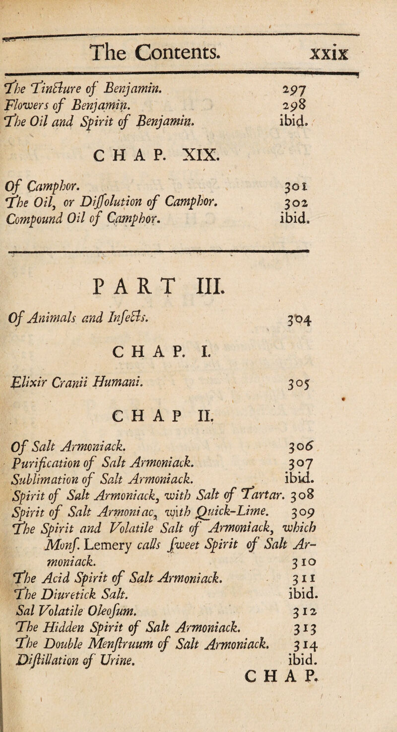 The TinBure of Benjamin. 197 Blowers of Benjamin. 298 The Oil and Spirit of Benjamin. ibid* CHAP. XIX. Of Camphor. 301 The Oil, or Diffolution of Camphor. 302 Compound Oil of Qamphor. ibid. PART III. « _• I Of Animals and InfeBs. 304 CHAP. I. JLlixir Cranii Humani. 305 , • CHAP IL Of Salt Armoniack. 306 Purification of Salt Armoniack. 307 Sublimation of Salt Armoniack. ibid. Spirit of Salt Armoniack, with Salt of 'Tartar. 308 Spirit of Salt Armoniac, with Quick-Lime. 309 The Spirit and Volatile Salt of Armoniack} which Monf Lemery calls fweet Spirit of Salt Ar¬ moniack. 310 The Acid Spirit of Salt Armoniack. 311 The Diuretick Salt. ibid. Sal Volatile Oleofum. 312 The Hidden Spirit of Salt Armoniack. 313 The Double Menflruum of Salt Armoniack. 314 ; Difiliation of Urine. ibid. CHAR 1