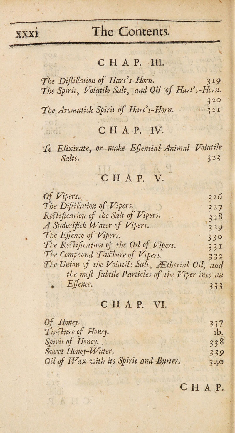 XXXI CHAP. III. The DiftiUationof Hart’s-Horn. 319 The Spirit, Volatile Salt3 and Oil of HarPs-Horn. 320 The Aromatick Spirit of Hart3s-Horn. 321 CHAP. IV. . * To Elixir ate ^ or make Ejfential Animal Volatile Salts. 323 CHAR V. Of Vipers.v 32 6 The D if illation of Vipers. 327 Rectification of the Salt of Vipers. 3 2 8 A Sudorifiick Water of Vipers. 3 29 The Efjence of Vipers. 320 The Rectification of the Oil of Vipers. 331 The Compound TinClure of Vipers. 332 The Union of the Volatile Salt^ JEtherial Oil, and the mofl fuhtile Particles of the Viper into an • Effence. 333 C H A P. VI Of Honey. 337 TinClure of Honey. ib. Spirit of Honey. . 338 Sweet Honey-Water. 339 Oil of Wax with its Spirit and Butter, 3 40 CHAP. V