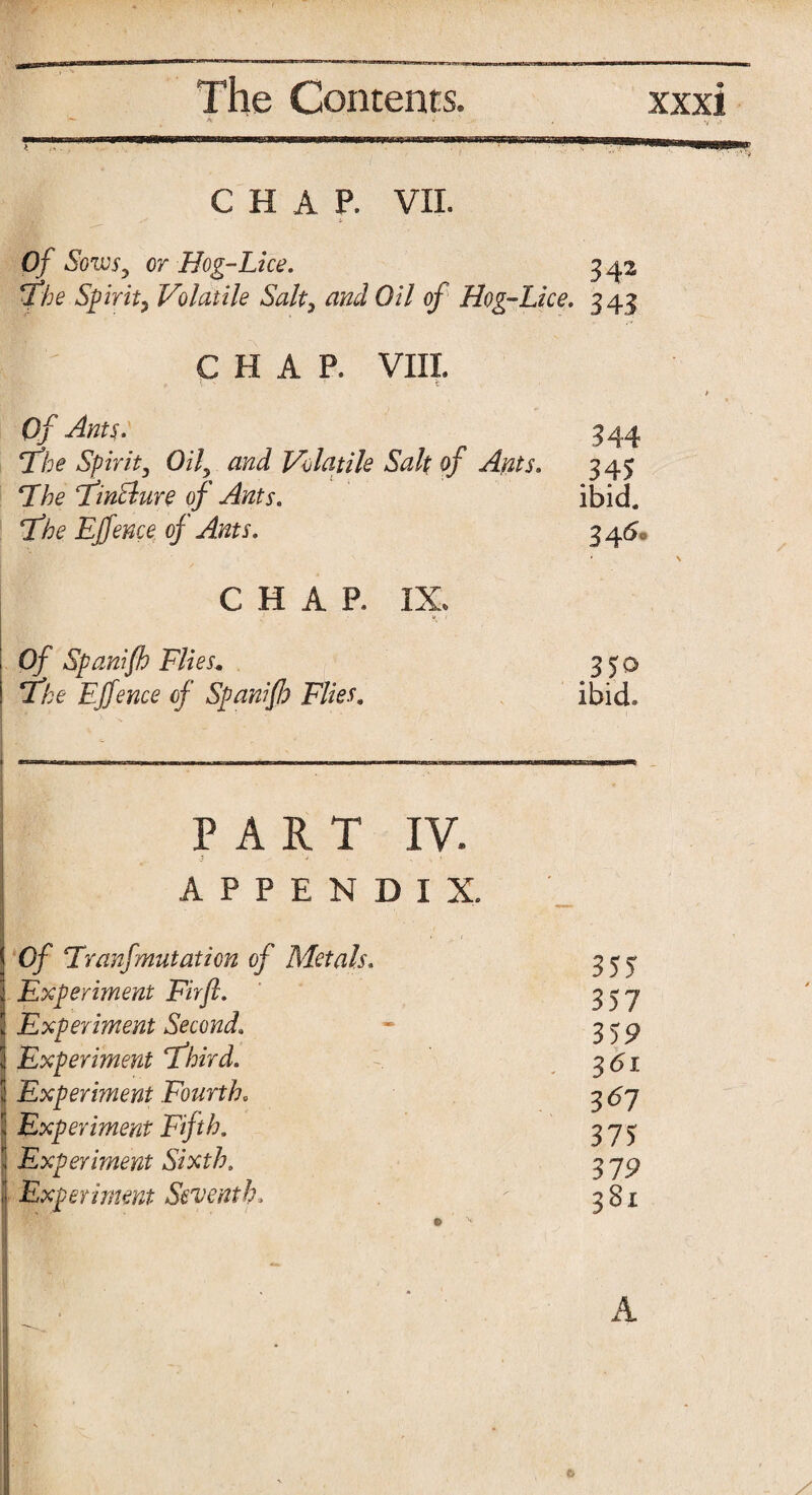 CHAP. VII. Of Sows, or Hog-Lice. 342 'The Spirit, Volatile Salt, and Oil of Hog-Lice. 343 CHAP. VIII. Of Ants. 344 ‘The Spirit, Oil, and Volatile Salt of Ants. 345 The Tintlure of Ants. ibid. The Ejfence of Ants. 3 46* CHAP. IX. Of Spanifh Flies. 3^0 The Ejfence of Spanifh Flies. ibid. PART IV. APPENDIX. j Of Tranfmutation of Metals. 355 3 Experiment Firft. 357 3 Experiment Second\ 359 Experiment Third. 361 [ Experiment Fourth. 367 Experiment Fifth. 375 Experiment Sixth. 319 Experiment Seventh, 381 A