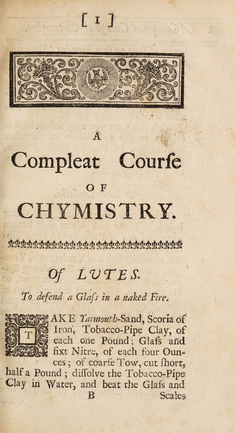 Compleat Courfc Q F CHYMISTRY. Of LVTES. To defend a Glafs in a naked Tire. AK E Yarmouth-Sand, Scoria of Iron, Tobacco-Pipe Clay, of each one Pound; Glafs afid fixt Nitre, of each four Oun¬ ces ; of coarfe Tow, cut fhort, half a Pound ; diffolve the Tobacco-Pipe Clay in Water, and beat the Glafs and B Scales