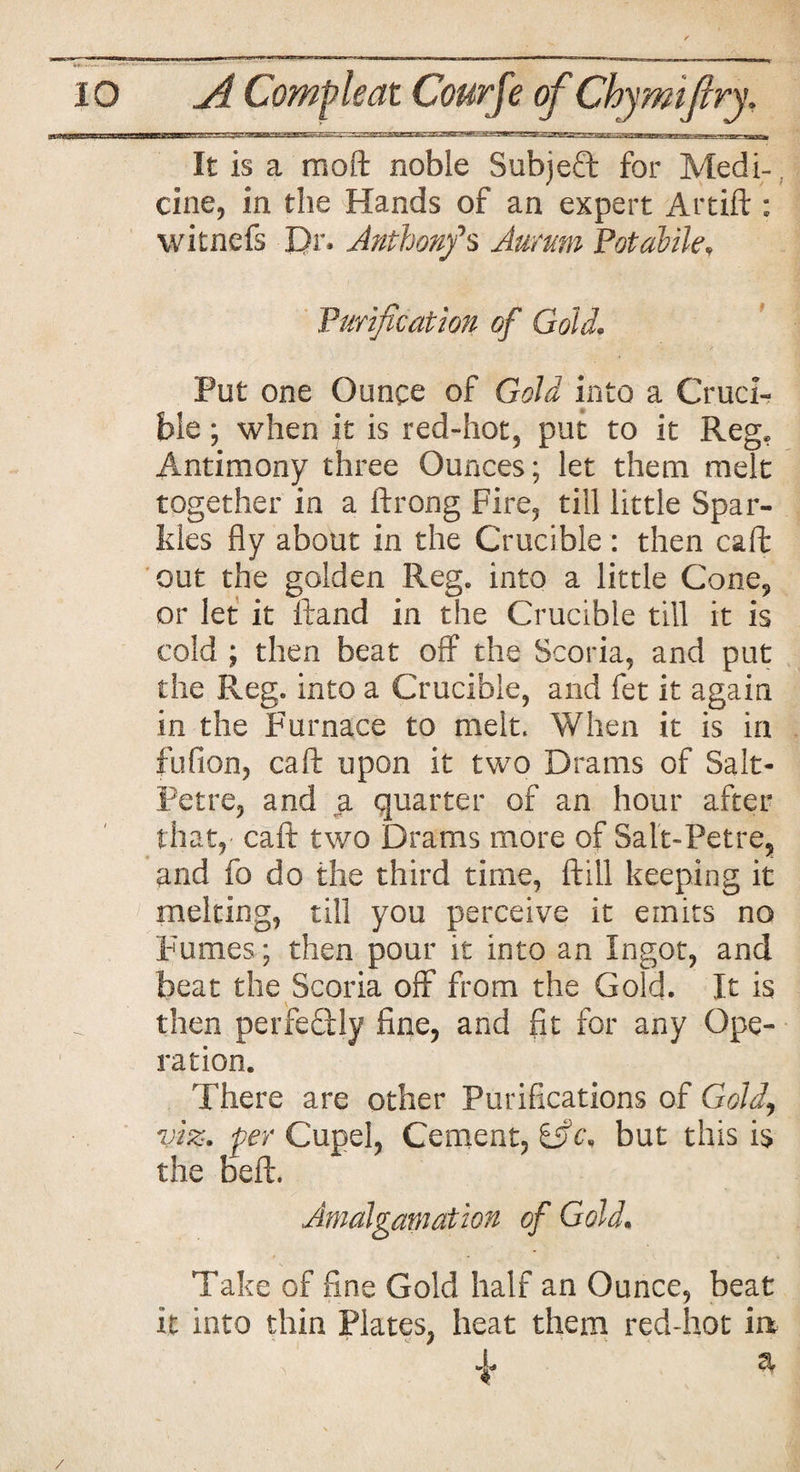It is a moft noble Subject for Medi-, cine, in the Hands of an expert Artift : witnefs Dr* Anthonfs Aurum Potable* Purification of Goldr. Put one Ounce of Gold into a Cruci¬ ble ; when it is red-hot, put to it Reg, Antimony three Ounces; let them melt together in a ftrong Fire, till little Spar¬ kles fly about in the Crucible : then caft out the golden Reg. into a little Cone* or let it Hand in the Crucible till it is cold ; then beat off the Scoria, and put the Reg. into a Crucible, and fet it again in the Furnace to melt. When it is in fufion, caft upon it two Drams of Salt¬ petre, and a quarter of an hour after that, caft two Drams more of Salt-Petre, and fo do the third time, ftill keeping it melting, till you perceive it emits no Fumes; then pour it into an Ingot, and beat the Scoria off from the Gold. It is then perfectly fine, and fit for any Ope¬ ration. There are other Purifications of Gold, viz. per Cupel, Cement, ifc* but this is the beft. Amalgamation of Gold. Take of fine Gold half an Ounce, beat it into thin Plates, heat them red-hot ia