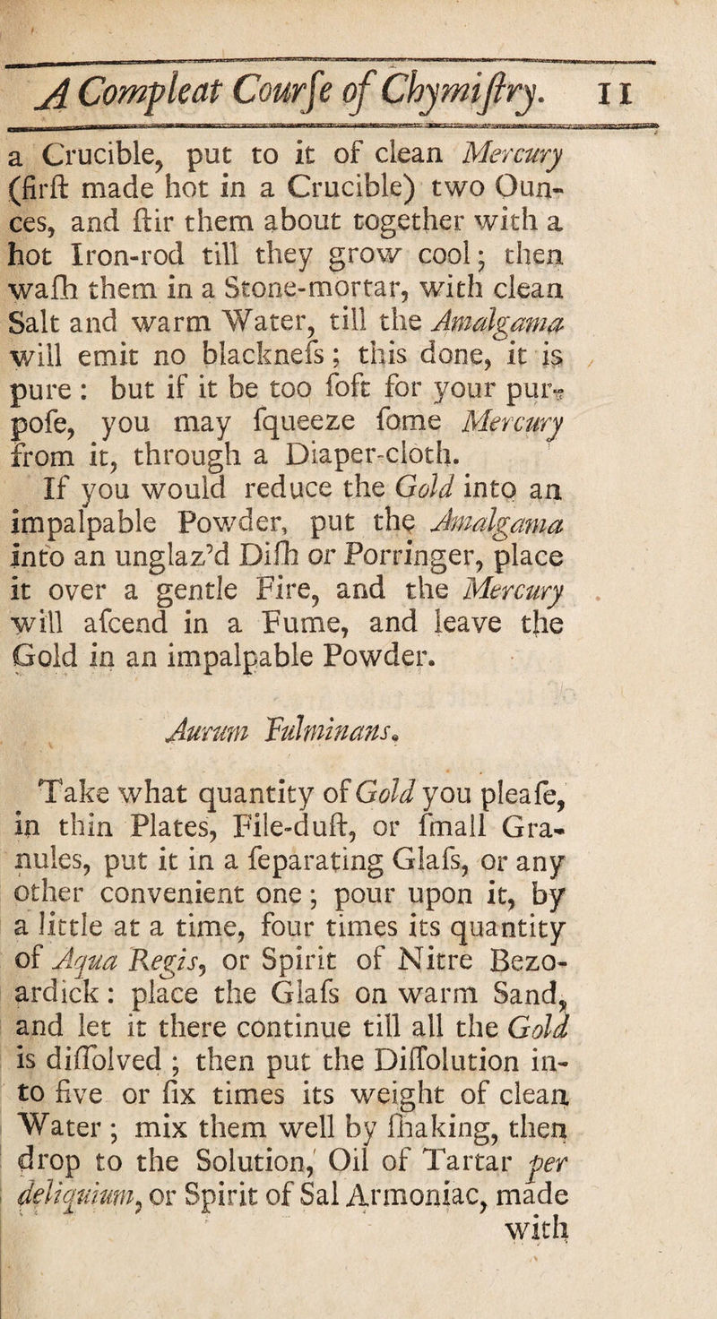 jl Comp leaf Cow fte of Chymifry. 11 a Crucible, put to it of clean Mercury (firft made hot in a Crucible) two Oun¬ ces, and ftir them about together with a hot Iron-rod till they grow cool; then wafh them in a Stone-mortar, with clean Salt and warm Water, till the Amalgama will emit no blacknefs; this done, it is pure : but if it be too foft for your pun? pofe, you may fqueeze feme Mercury from it, through a Diaper-cloth. If you would reduce the Gold into an impalpable Powder, put the Jmalgama into an unglaz’d Difh or Porringer, place it over a gentle Fire, and the Mercury will afeend in a Fume, and leave the Gold in an impalpable Powder. , 'I/;'- - t Aurmn fulminans, Take what quantity of Gold you pleafe, in thin Plates, File-duft, or (mail Gra¬ nules, put it in a feparating Glafs, or any other convenient one; pour upon it, by a little at a time, four times its quantity of Aqua Regisj or Spirit of Nitre Bezo- ardick: place the Glafs on warm Sand, and let it there continue till all the Gold is diiTolved ; then put the Diffolution in¬ to five or fix times its weight of clean Water ; mix them well by Ilia king, then drop to the Solution, Oil of Tartar per deiiqumm: or Spirit of Sal Armoniac, made with
