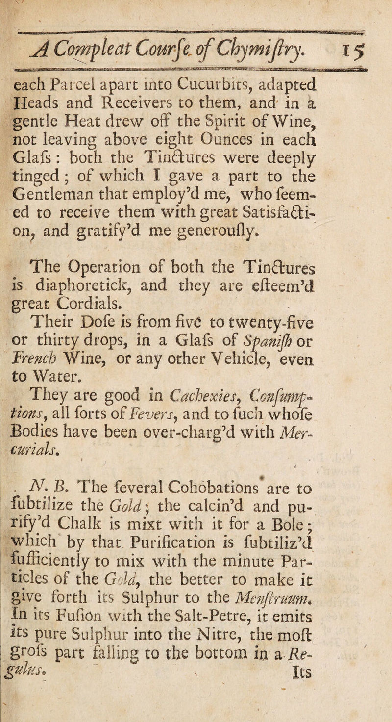 each Pared apart into Cucurbits, adapted Heads and Receivers to them, and in a gentle Heat drew off the Spirit of Wine, not leaving above eight Ounces in each Glafs: both the Tin&ures were deeply tinged; of which I gave a part to the Gentleman that employ’d me, who feem- ed to receive them with great Satisfacti¬ on, and gratify’d me generoufly. The Operation of both the Tin&ures is diaphoretick, and they are efteem’d great Cordials. Their Dofe is from fiv6 to twenty-five or thirty drops, in a Glafs of Spanijh or French Wine, or any other Vehicle, even to Water. They are good in Cachexies, Confumf- tions, all forts of Fevers, and to fuch whole Bodies have been over-charg’d with Mer¬ curials. ‘ V , • . N. B. The feveral Cohobations are to fubtilize the Gold; the calcin’d and pu- rify’d Chalk is mixt with it for a Bole; which by that Purification is fubtiliz’d fufiiciently to mix with the minute Par¬ ticles of the Gold, the better to make it give forth its Sulphur to the Menftruum« In its FufiOn with the Salt-Petre, it emits Its pure Sulphur into the Nitre, the moll: grofs part falling to the bottom in a Re-