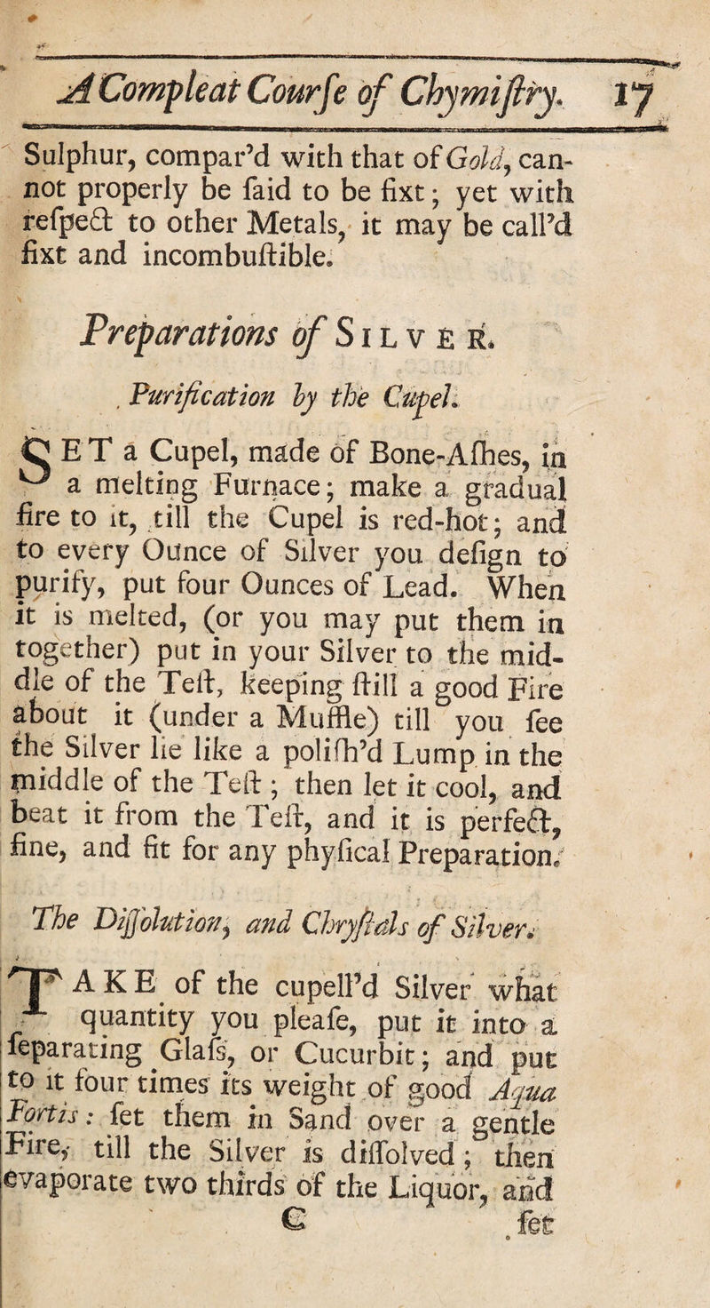 Sulphur, compar’d with that of Gold, can¬ not properly be faid to be fixt; yet with refpefl to other Metals, it may be call’d fixt and incombuftible. Preparations of Silver. , Purification by the Cupel. CE Ta Cupel, made of Bone-Afhes, in V a melting Furnace; make a gradual fire to it, till the Cupel is red-hot; and to every Ounce of Silver you defign to purify, put four Ounces of Lead. When it is melted, (or you may put them in together) put in your Silver to the mid¬ dle of the Tell, keeping Hill a good Fire about it (under a Muffle) til] you fee the Silver lie like a polifh’d Lump in the middle of the Tell; then let it cool, and b^at it from the 1 ell, and it is perfect, fine, and fit for any phyfical Preparation/ The DijJ'ohtion, and Chryfials of Silver. T ? AKE of the cupell’d Silver what • quantity you pleafe, put it into a. leparating Glafs, or Cucurbit; and put to it four times its weight of good Ayua Fortis: fet them in Sand over a gentle Fire,- till the Silver is dilfolved; then evaporate two thirds of the Liquor, add G