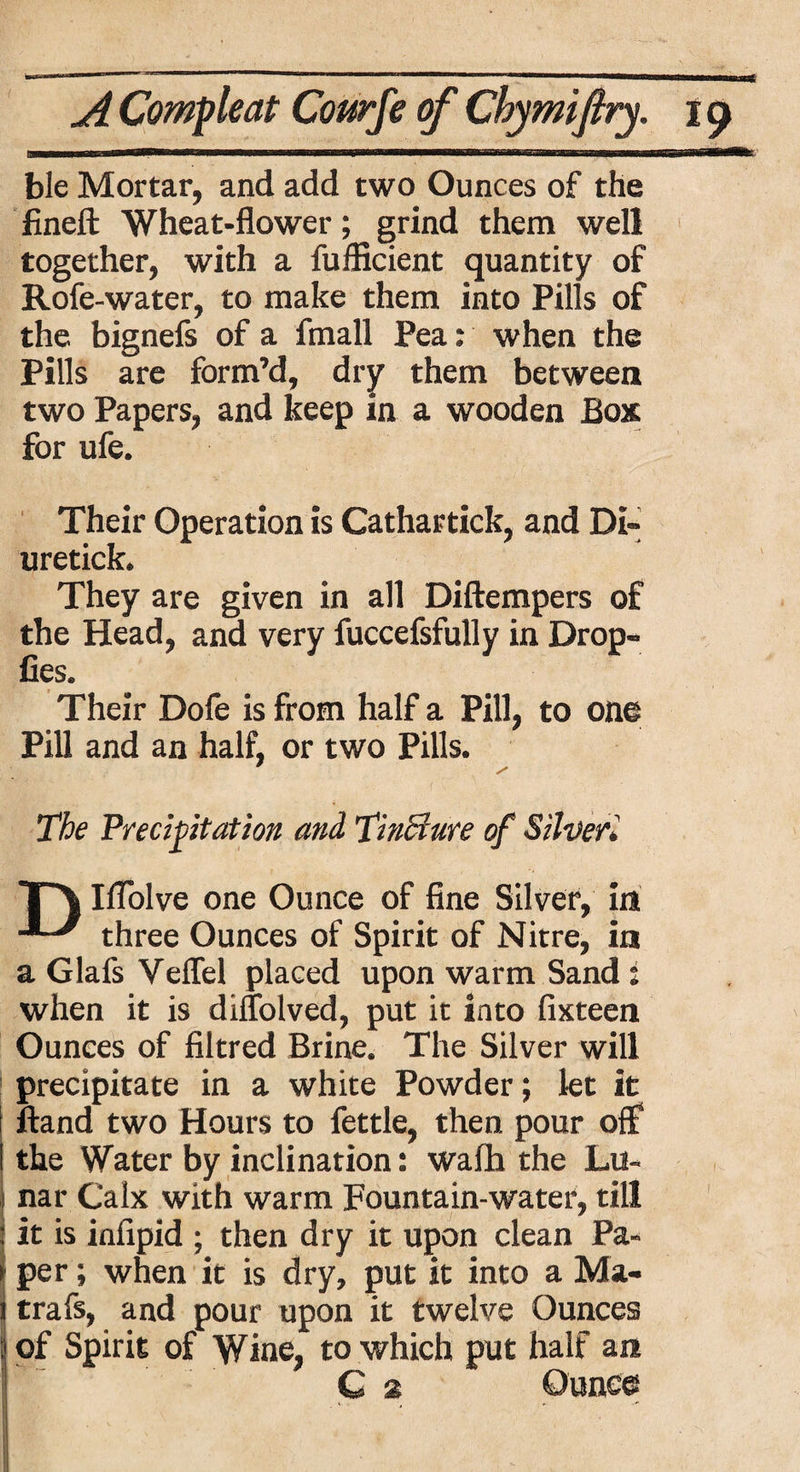 ble Mortar, and add two Ounces of the fineft Wheat-flower; grind them well together, with a fulBcient quantity of Rofe-water, to make them into Pills of the bignefs of a fmall Pea: when the Pills are form’d, dry them between two Papers, and keep in a wooden Box for ufe. Their Operation is Cathartick, and Di- uretick. They are given in all Diftempers of the Head, and very fuccefsfully in Drop- Ces. Their Dofe is from half a Pill, to one Pill and an half, or two Pills. ' / The Precipitation and Tinciure of Silver* T\ Iflolve one Ounce of fine Silver, in ' three Ounces of Spirit of Nitre, in a Glafs Veffel placed upon warm Sand: when it is diflolved, put it into fixteen Ounces of filtred Brine. The Silver will precipitate in a white Powder; let it ftand two Hours to fettle, then pour off the Water by inclination: wafh the Lu¬ nar Calx with warm Fountain-water, till it is infipid ; then dry it upon clean Pa¬ per ; when it is dry, put it into a Ma- trafs, and pour upon it twelve Ounces i of Spirit of Wine, to which put half an C 2 Ounce
