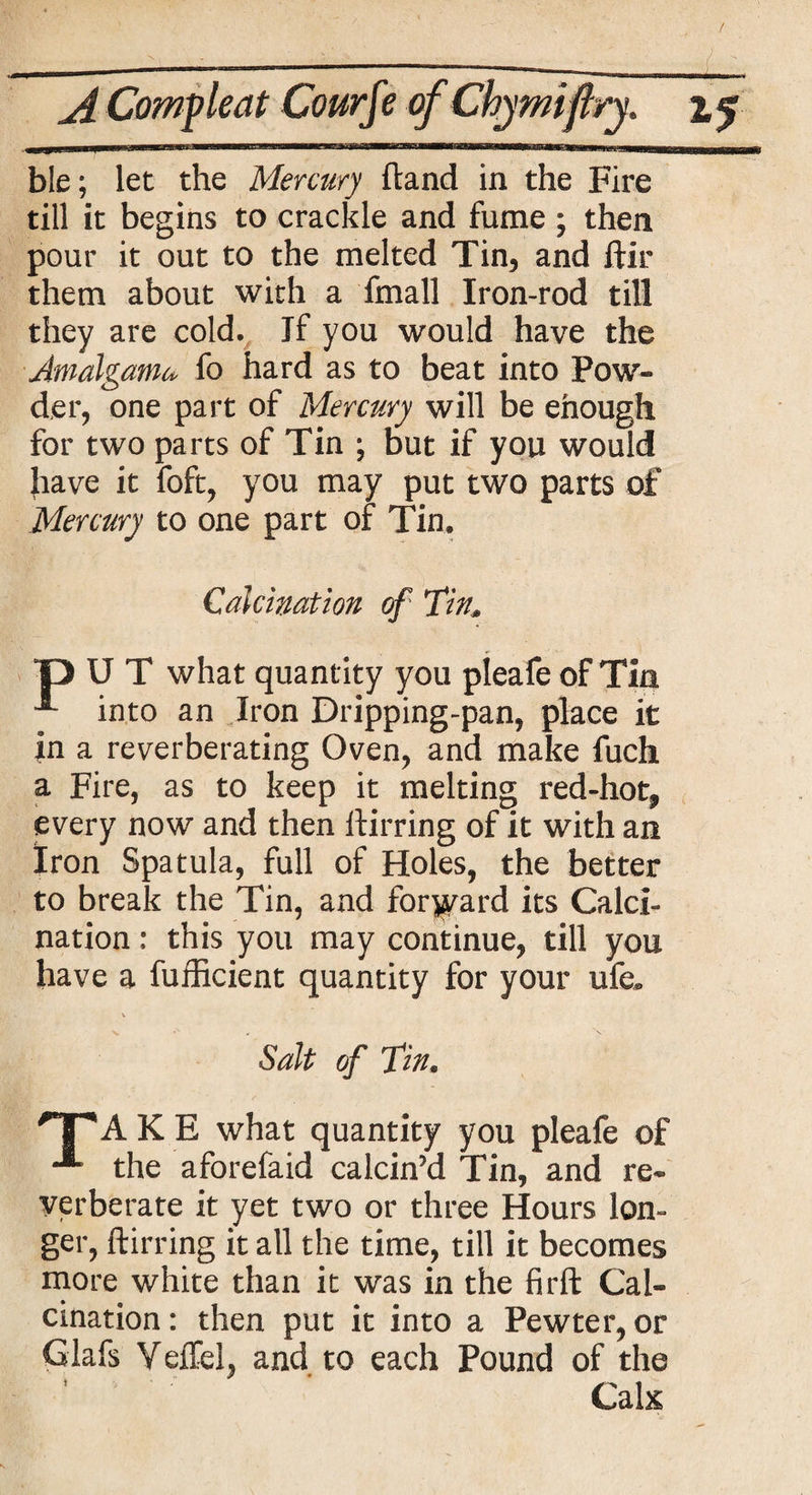 ble; let the Mercury Hand in the Fire till it begins to crackle and fume ; then pour it out to the melted Tin, and ftir them about with a fmall Iron-rod till they are cold. Jf you would have the Amalgamu fo hard as to beat into Pow¬ der, one part of Mercury will be enough for two parts of Tin ; but if you would have it foft, you may put two parts of Mercury to one part of Tin. Calcination of fin, DUT what quantity you pleafe of Tin into an Iron Dripping-pan, place it in a reverberating Oven, and make fuch a Fire, as to keep it melting red-hot, every now and then llirring of it with an Iron Spatula, full of Holes, the better to break the Tin, and forward its Calci¬ nation : this you may continue, till you have a fufficient quantity for your ufe. x. \ Salt of fin. 'T*A K E what quantity you pleafe of the aforefaid calcin’d Tin, and re¬ verberate it yet two or three Hours lon¬ ger, ftirring it all the time, till it becomes more white than it was in the firft Cal¬ cination: then put it into a Pewter, or Glafs Yeffel, and to each Pound of the * > 1