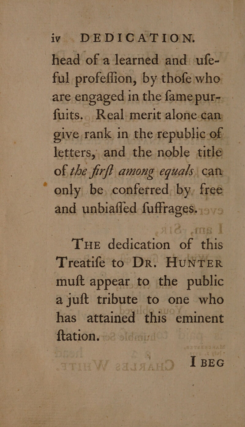 iv DEDICATION. head of a learned and ufe- ful profeffion, by thofe who. are engaged in the famepur- fuits.. Real merit alone-cam give rank in the republic of letters, and the noble title of the firft among equals cat only be. conferred, by, free and unbialied ear: ays Tue dedication “of Bis Treatife to Dr. HUNTER muft appear, to the public : a jut tribute to one who has attained this eminent Ration.