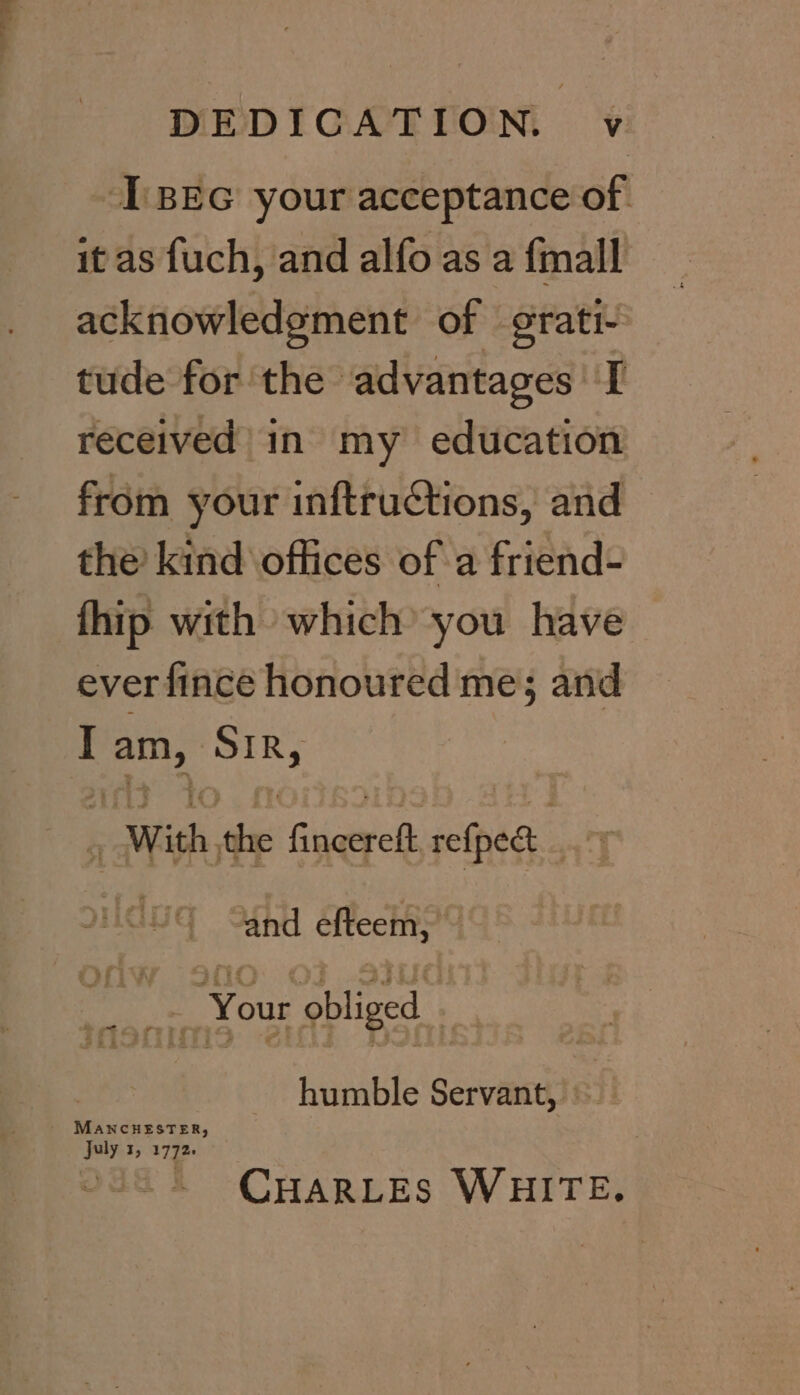 DEDICATION. v [BEG your acceptance of. it as fuch, and alfo as a {mall acknowledgment of grati- tude for the advantages I received in my education from your inftructions, and the’ kind offices of a friend- fhip with which’ you have ever fince honoured me; and I foot wv With, 6 Guieiyels refpee alt | and Heels 4 - F | Your obliged . : humble Servant, © MANCHESTER, July 1, 1772. CHARLES WHITE.