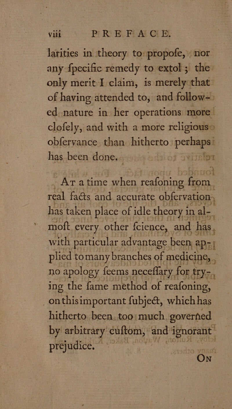 vie PREFACE larities in ‘theory to propofe, , nor any {pecific remedy to extol; the only merit I claim, is merely that of having attended to, and follow-. ed.nature in her operations more’ clofely, and with a more religious» obfervance than hitherto: perhaps: hasbeen. donesoisn's odaiof aeielan ot Ar a time gio reafoning fe real facts and accurate obfervation, has taken place of idle theory i in, a, | moft every other fcience, and has, with particular advantage. been apr plied tomany branches of medicine, r no apology feems neceflary | for try-,, ing the fame method of reafoning, _onthisimportant fubje&amp;, which has hitherto. been,.tooimuch. governed by arbitrary euitom,: and He pede prejudice. © een On