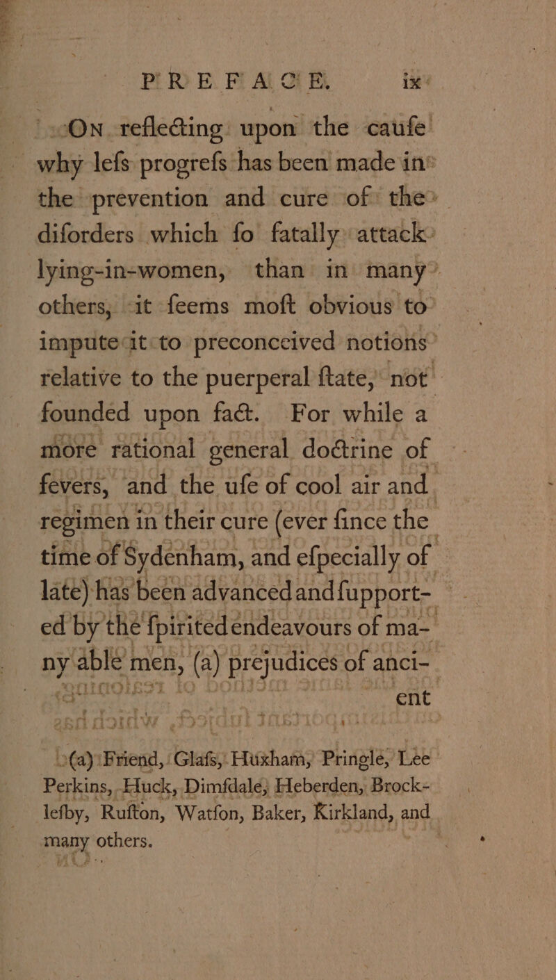 bs vary Pi RE. Fi Al of By tia why lefs progrefs has been made in® the prevention and cure of: the» diforders which fo fatally attack» lying-in-women, than in many’ others, it feems moft obvious to impute it to preconceived notions’ relative to the puerperal {tate, not founded upon fac. For while a more rational general do@rine of fevers, and the ufe of cool air and. regimen in their cure (ever fince the time of | Sydenham, and efpecially of late) ‘has been advanced and fapport- ed by the fpirited endeavours of ma- ny parts ona @ 4) prejudices of a anci- a ent D ine Friend, Glafs, Huxham, Pringle, Tie Perkins, Huck, Dimfdale; Hleberden, Brock- lefby, Rutton, Watfon, Baker, Kirkland, and ary ial