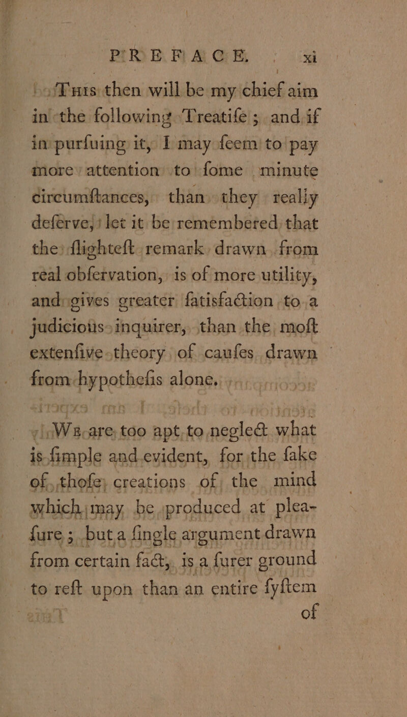 FiDRRAGH ° ki Tuts then will be my chief aim inthe following Treatife ; and,if in purfuing it, I may feem to pay more) attention to’ fome ominute dircumftances, than they really deferve, i let it be remembered, that the) flighteft. remark drawn..from real obfervation, is of more utility, andgives greater fatisfa@ion to.a judicious» inquirer, than the moft extenfive-theory of caufes drawn — from: Aang along, ri SE Re i We, are, too ee to, wiaeled ties is asl and.evident, for the fake of, thofe; creations bf, the mind which may be »produced at plea- fure ; but.a fingle argument drawn from certain fad, is a furer ground to nett upon than an entire fyftem of