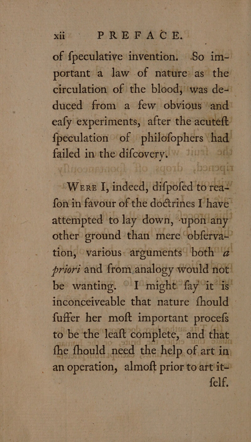 de ROE ROR of fpeculative invention. .So im- portant a law of nature: as the circulation of the blood) ‘was de= duced from a few obvious and’ ealy experiments, after the acuteft {fpeculation of Spo aarta tape’ had failed in the dicovery . DE ag SQLS “Were I, indeed, -difpoted't to reas’ : fon in favour of the doctrines I have attempted to lay down, ‘upon: any other ground than mere: bean ive! tion, various: arguments’! both’ ‘a’ priori and from. analogy would not: be wanting. © I’ might™ my ie inconceiveable that nature fhould | fuffer her moft important procefs to be the leaft ‘complete, and that fhe fhould. need the help. of art im an operation, almoft prior to-art'it= felf,