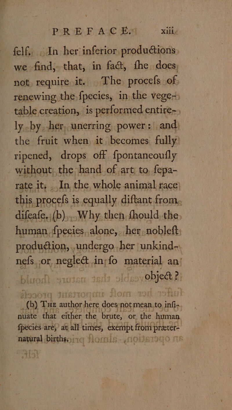 PREF AC £9 Lilie. felf, . In her inferior productions, we find, that, in fac&amp;, fhe. does: not require, it. The, procefs of: renewing the {pecies, in the veges) table creation, is performed entire-, ly .by, her, unerring power: | and, the fruit when it. becomes fully’ tipened, drops off fpontaneoufly | without; the hand of art: to, fepa- rate it, In, the, whole animal race} this, procefs ; is equally diftant from. difeafe,;(b),,. Why. then, fhould. the, human {pecies, alone, . her..nobleft; _ production, , undergo her unkind- | ngs, OF, RnB d in;fo material an! ee en dels otdae phind ai (0) Tae pore here eu not mean. to an nuinte that ‘either, the brute, or. the human, {pecies are}? at all times, robo from} practet~ nase Dbisthsyita HOmis f 4 ae toe tae | ¢) i. fa cae ¥