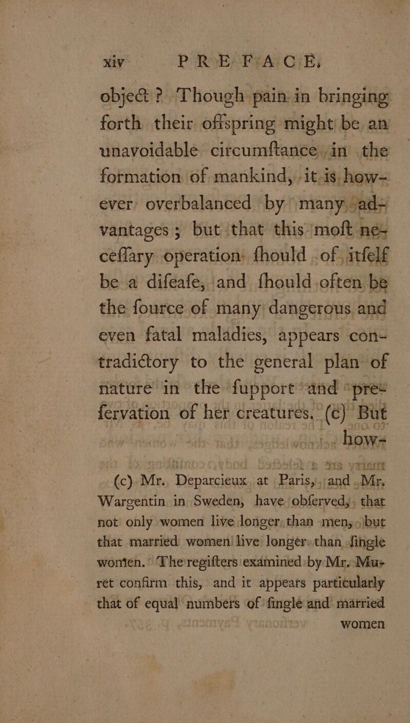iy OPARGEAREAT OTR) obje&amp; ?. Though pain. in bringing forth their offspring might be an unavoidable circumftance. in the formation of mankind, -it-is. how- ever’ overbalanced by many, Jad= vantages 5 but that this ‘molt nes ceflary operation: fhould . of, itfelf be a difeafe, and fhould often be the fource of many dangerous and even fatal maladies, appears con- tradictory to the general plan of nature’ in the fupport°and “pre - fervation of her creatures, ne ‘But . how- if E S78 TLC Ty (c). Mr. mae ee at ee ai ait; ‘Mr. Wargentin in Sweden, have obferved, 3 that not only women live longer, than men, «(but that married women live longer:than -fingle womten. ‘Theregifters examined ‘by Mr. Mus ret confirm this, and it appears particularly - that of equal numbers of fingle and married | | women