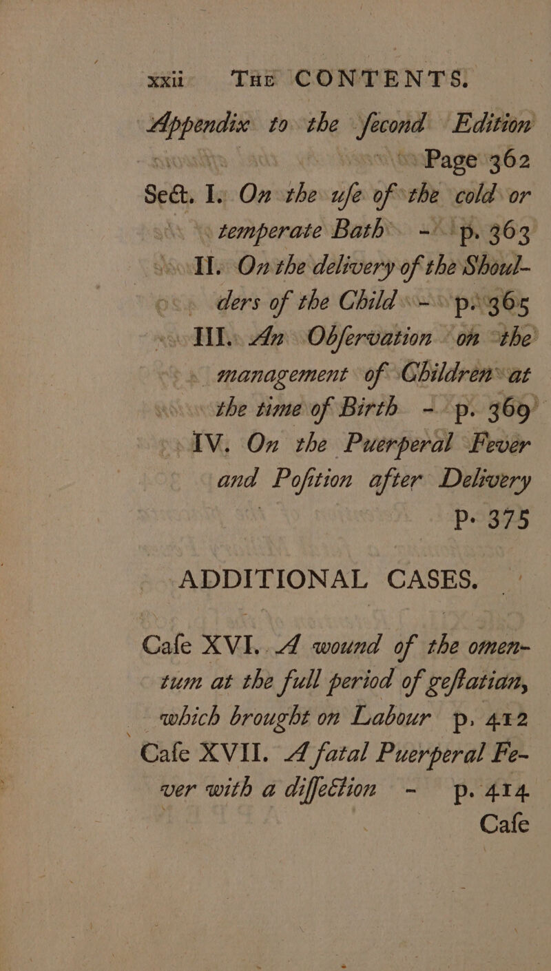 er to she re Edition | Page 362 Sed, i On the ufe of “ cold or temperate Bath ~ p, 363 soll. On the delivery oft he Shoul- . ders of the Child px 36x TI. An Obfervation on the’ management of Children’ ‘at the time of Birth -. p. 369° © AV. On the Puerperal Fever aus Pofition after Delivery P- 375 “ADDITIONAL CASES. Cafe XVI...4 wound of the omen- tum at the full period of geftatian, which brought on Labour p. 412 Cafe XVII. 4 fatal Puerperal Fe- ver with a diffeciiom - p. 414. , | Cafe