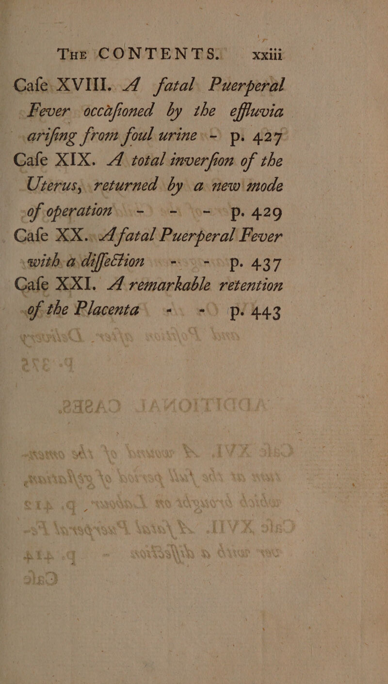 Cafe XVII. 4 fatal Puerperal Fever occafioned by the effluvia arifing from foul urine. - p. 427 Gafe XIX. A total inverfion of the Uterus, returned by a new mode of operation. - = = Pp. 429 Cafe XX... fatal Puerperal Fever with adifetion = =. p. 437 Gafe XXI. A remarkable retention of the Placenta +. =) pl4ag