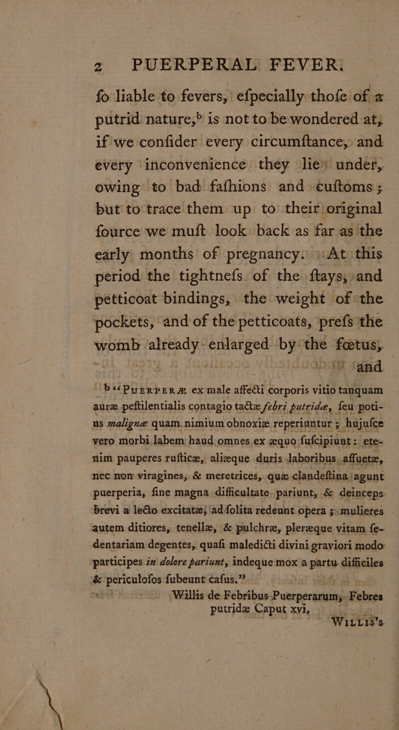 fo liable to fevers, efpecially thofe of 2 putrid nature,&gt; is not to be wondered at; if we confider every circumftance, and every inconvenience they lie: under, owing to bad fafhions and cuftoms ; but to trace them up to their original fource we muift look back as far as the early months of pregnancy. 1 At: this period the tightnefs, of the ftayss and petticoat bindings, the weight ofthe pockets, and of the petticoats, prefs the israniat arya yc at by: the ahi Oe tad ~b««Purrpers® ex male affecti corporis vitio tanquam aurz peftilentialis contagio tatte febri putride, feu poti- us maligne quam. nimium obnoxiz reperiuntur ; hujufce vero morbi Jabem haud omnes ex 2quo fufcipiunt :. ete- nim pauperes ruftice, alizeque duris Jaboribus..affuete, nec nom viragines; &amp; meretrices, que clandeftina, agunt puerperia, fine magna difficultate. pariunt, &amp; deinceps: brevi a lecto excitatz; adfolita redeunt opera ;:mulieres | autem ditiores, tenella, &amp; pulchre, plereque vitam {e- _ dentariam degentes, quafi maledicti divini graviori modo: participes ia dolore pariunt, indeque mox a rides difficiles &amp; drat ait fubeunt cafus.” ‘Willis de Febribus P aciperastil Febres putride Caput xvi, ~ WILLT8s