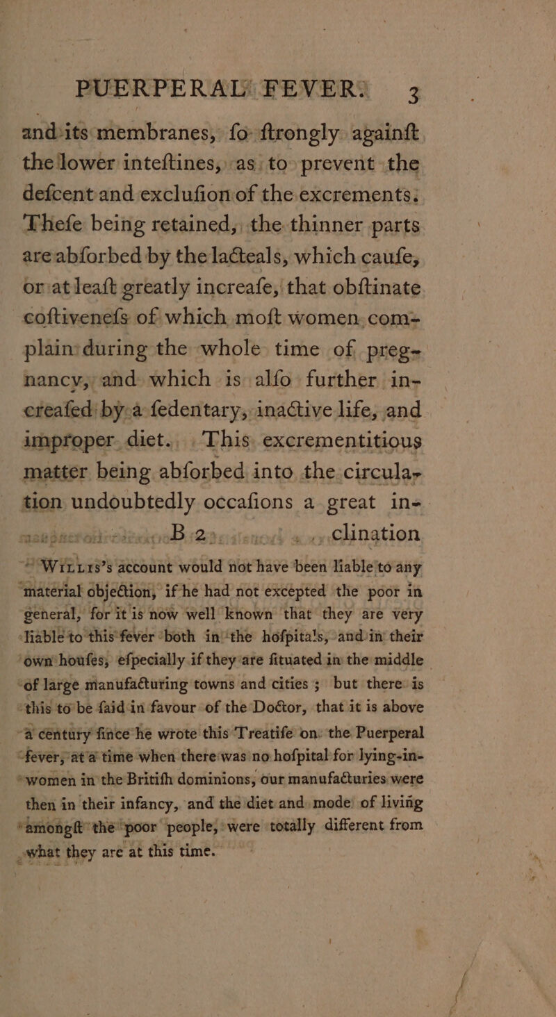 and»its membranes, fo ftrongly againft the lower inteftines, as: to prevent the defcent and exclufion of the excrements: Thefe being retained, the thinner parts are abforbed by the lacteals, which caufe, or at leaft greatly increafe, that obftinate coftivenefs of which moft women. com- plain:during the whole time of, preg- nancy, and which is alfo further in- ereafed' by a fedentary, inactive life, and improper dict. This. excrementitious matter being abforbed into the circula, tion eats occafions a great in= MSHS ers 2:2 spite as clination “Witt 1s’s account would not have ‘been liable'to any “material objection, if he had not excepted the poor in general, for it is now well known that they are very ‘Tiabléto this*fever ‘both in! ‘the hofpita's, andiiny their ‘own houfes, efpecially if they are fituated in the middle ~ “of large manufacturing towns and cities; but there: is this to’ be faid‘in favour of the Doétor, that it is above “a century fince he wrote this Treatife on: the Puerperal “fever, at’a time when there‘was no hofpital for lying-in- »women in the Britifh dominions, our manufacturies were then in their infancy, and the diet and, mode’ of living “amonght the’ “poor — were totally different from _awhat they are at this time.