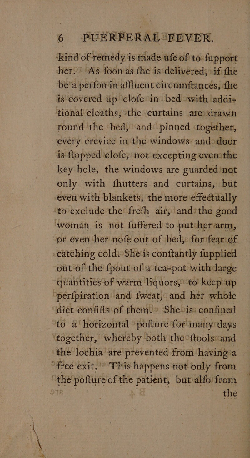 ‘kind of remedy is made ufe of to-fapport her. ‘As foonas fhe is delivered; if the be’a perfon in affluent circumftances, {he is covered up clofe in’ bed swith addi- tional cloaths; ‘the curtains aredrawn round the bed, and pinned together, every crevice in the windows’ and&gt;door is ftopped clofe, not excepting cvemthe 6 PUERPERAL” key hole, the windows are guarded 'not only with fhutters and curtains, but even with blankets, the more effe@ually to exclude the frefh air, and’the good ‘woman is not fuffered to put:hervarm, or even her nofe out of bed; forsfear:of -eatching cold) She'is conftantly fupplied out of the {pout of a teapot withdarge quantities of warm liquors, to kéep up “perfpiration and fweat,,and her whole diet confifts of them.» She is: confined to a‘ horizontal ‘pofture for many’ days ‘together, whereby both the “ftools«and the lochia are prevented from having-a “free exit.’ This happens not only from ; the Oe of the patient, but alfo from, the