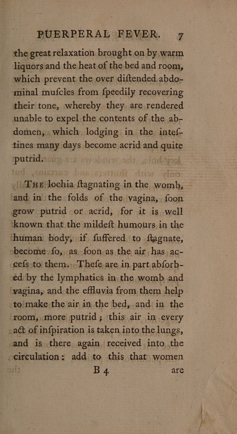 the great relaxation. brought on by,warm liquors and the heat of the.bed and room, which prevent the over diftended,abdo- ‘minal mufcles from fpeedily recovering their tone, whereby they. are rendered unable to expel the contents of the ab- domen,.. which, lodging in the intef- _ tines many mnie become acrid and qnitp sage te Due: fed faenatingnd in the es as; in the folds of the vagina,.foon grow putrid or acrid, for it is well ‘known that the mildeft humours. in the ‘human’ body, if fuffered, to ftagnate, sbecome,fo,,.as.-foon.as the air, has, ac- cefs to! them. Thefe.are. in, part abforb- ed: by the lymphatics in. the womb and wagina, andthe effluvia from them help -to'make the air in the bed, and: in the ‘room, more putrid; this air in every .ac&amp;t of infpiration is taken into the lungs, and is there again received into, the on bi ar Mae age