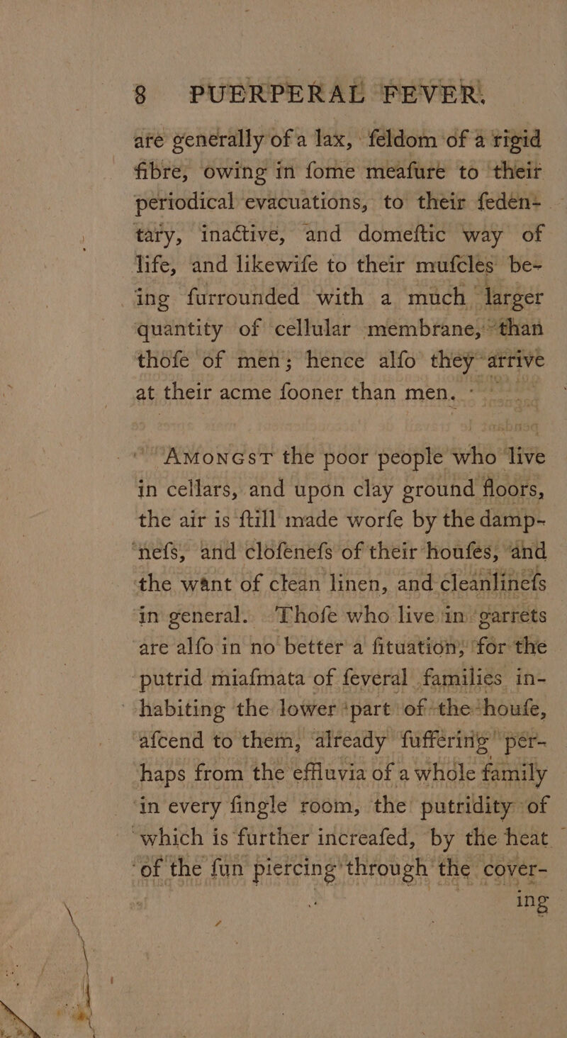 are generally of a lax, feldom ‘of 4 rigid fibre, owing in fome meafure to ‘their periodical evacuations, to their feden- — tary, inactive, and domeftic way of ing furrounded with a much larger quantity of cellular membrane, “than thofe of men; hence alfo they” arrive at their acme fooner than men. AmoncsT the poor people wi live in cellars, and upon clay ground floors, the air is {till made worfe by the damp- the want of clean linen, and-cleanlinets in general. Thofe who live im ‘garrets putrid miafmata of feveral families in- haps from the effluvia of a whole family ing | 4